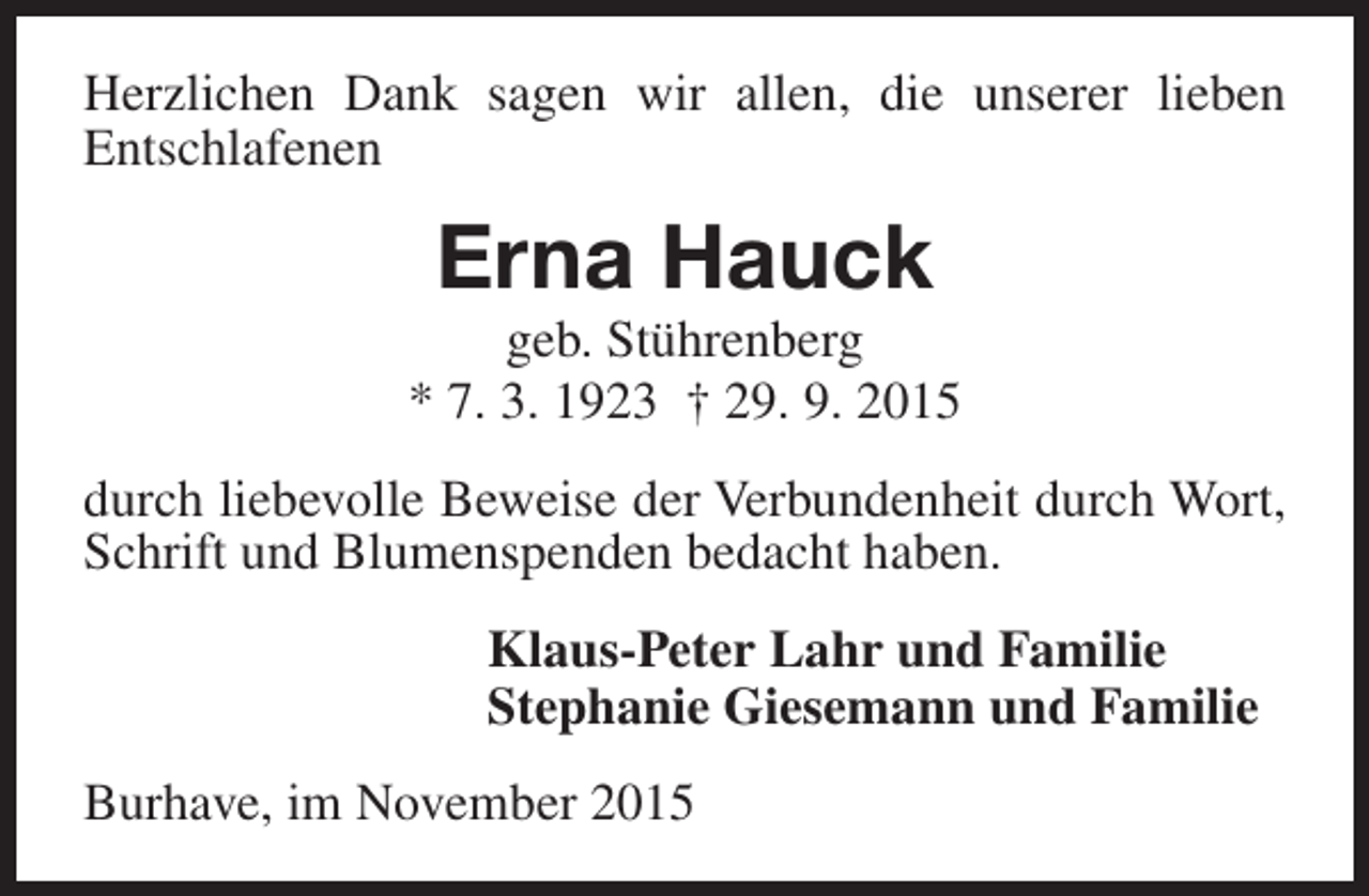 <p>Herzlichen Dank sagen wir allen, die unserer lieben<br />Entschlafenen</p><p>Erna Hauck</p><p>geb. Stührenberg<br />* 7. 3. 1923 † 29. 9. 2015<br />durch liebevolle Beweise der Verbundenheit durch Wort,<br />Schrift und Blumenspenden bedacht haben.<br />Klaus-Peter Lahr und Familie<br />Stephanie Giesemann und Familie<br />Burhave, im November 2015</p>