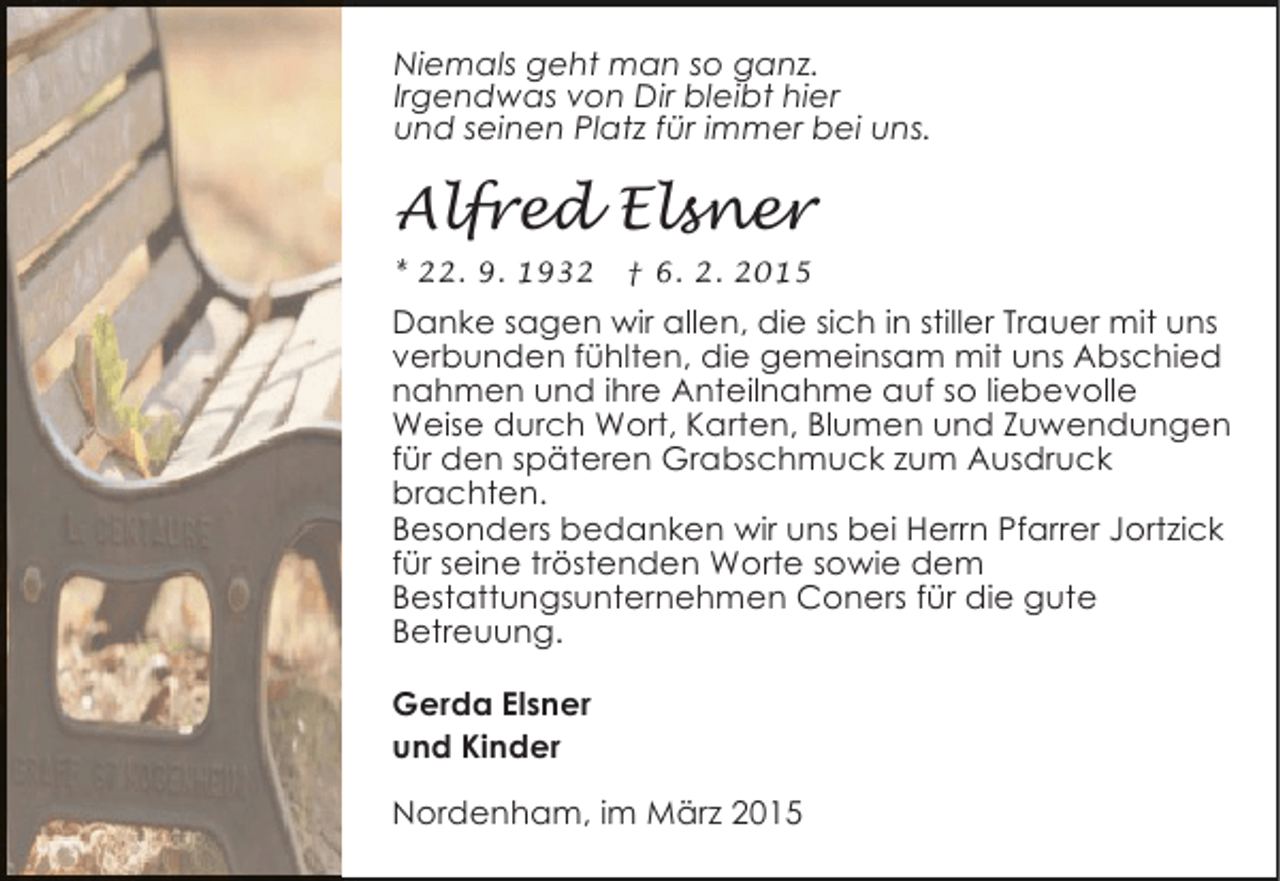 <p>Niemals geht man so ganz.<br />Irgendwas von Dir bleibt hier<br />und seinen Platz für immer bei uns.</p><p>Alfred Elsner<br />* 22. 9. 1932</p><p>† 6. 2. 2015</p><p>Danke sagen wir allen, die sich in stiller Trauer mit uns<br />verbunden fühlten, die gemeinsam mit uns Abschied<br />nahmen und ihre Anteilnahme auf so liebevolle<br />Weise durch Wort, Karten, Blumen und Zuwendungen<br />für den späteren Grabschmuck zum Ausdruck<br />brachten.<br />Besonders bedanken wir uns bei Herrn Pfarrer Jortzick<br />für seine tröstenden Worte sowie dem<br />Bestattungsunternehmen Coners für die gute<br />Betreuung.<br />Gerda Elsner<br />und Kinder<br />Nordenham, im März 2015</p>