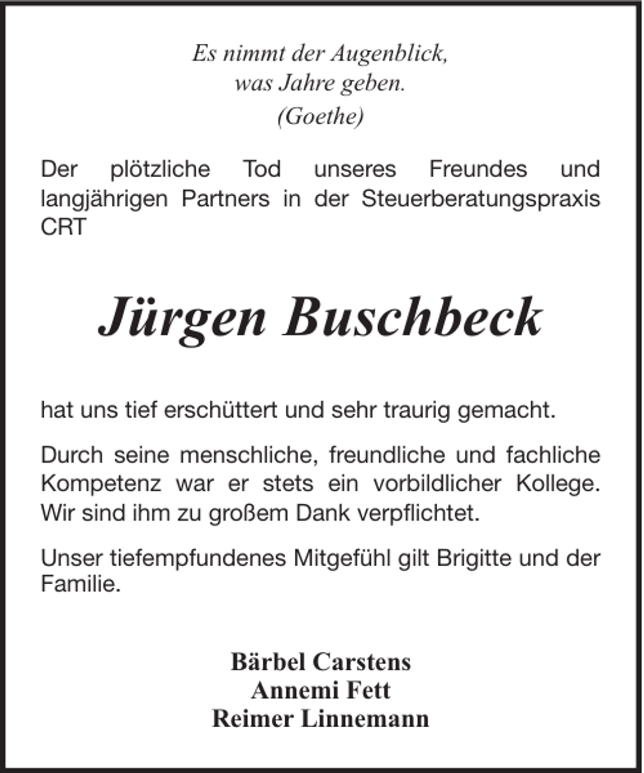 <p>Es nimmt der Augenblick,<br />was Jahre geben.<br />(Goethe)<br />Der plötzliche Tod unseres Freundes und<br />langjährigen Partners in der Steuerberatungspraxis<br />CRT</p><p>Jürgen Buschbeck<br />hat uns tief erschüttert und sehr traurig gemacht.<br />Durch seine menschliche, freundliche und fachliche<br />Kompetenz war er stets ein vorbildlicher Kollege.<br />Wir sind ihm zu großem Dank verpflichtet.<br />Unser tiefempfundenes Mitgefühl gilt Brigitte und der<br />Familie.</p><p>Bärbel Carstens<br />Annemi Fett<br />Reimer Linnemann</p>