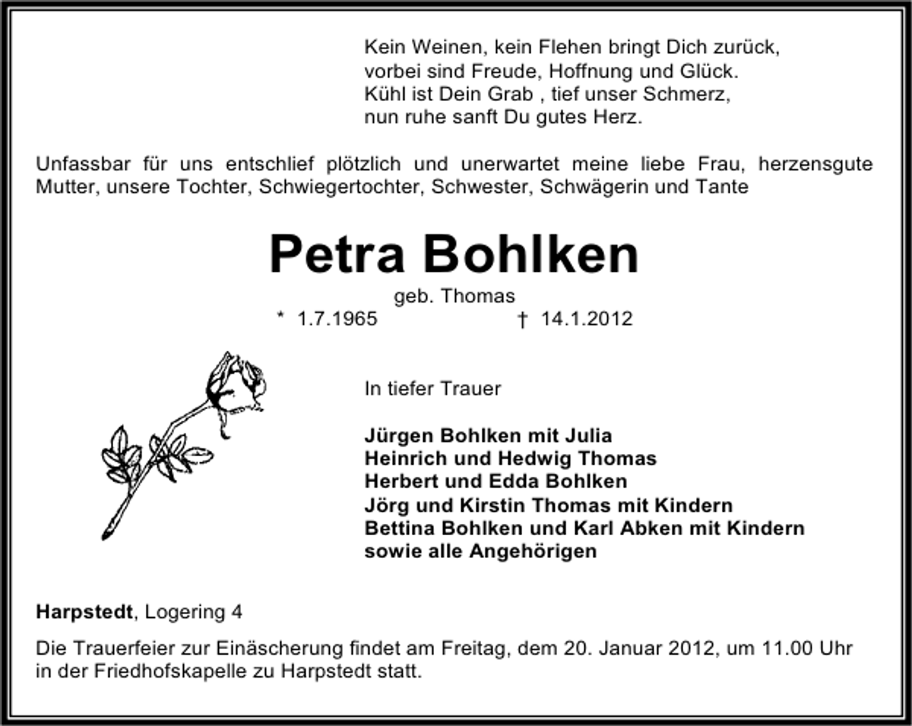 <p>Kein Weinen, kein Flehen bringt Dich zurück,<br />vorbei sind Freude, Hoffnung und Glück.<br />Kühl ist Dein Grab , tief unser Schmerz,<br />nun ruhe sanft Du gutes Herz.<br />Unfassbar für uns entschlief plötzlich und unerwartet meine liebe Frau, herzensgute<br />Mutter, unsere Tochter, Schwiegertochter, Schwester, Schwägerin und Tante</p><p>Petra Bohlken<br />geb. Thomas<br />* 1.7.1965</p><p>† 14.1.2012</p><p>In tiefer Trauer<br />Jürgen Bohlken mit Julia<br />Heinrich und Hedwig Thomas<br />Herbert und Edda Bohlken<br />Jörg und Kirstin Thomas mit Kindern<br />Bettina Bohlken und Karl Abken mit Kindern<br />sowie alle Angehörigen<br />Harpstedt, Logering 4<br />Die Trauerfeier zur Einäscherung findet am Freitag, dem 20. Januar 2012, um 11.00 Uhr<br />in der Friedhofskapelle zu Harpstedt statt.</p>