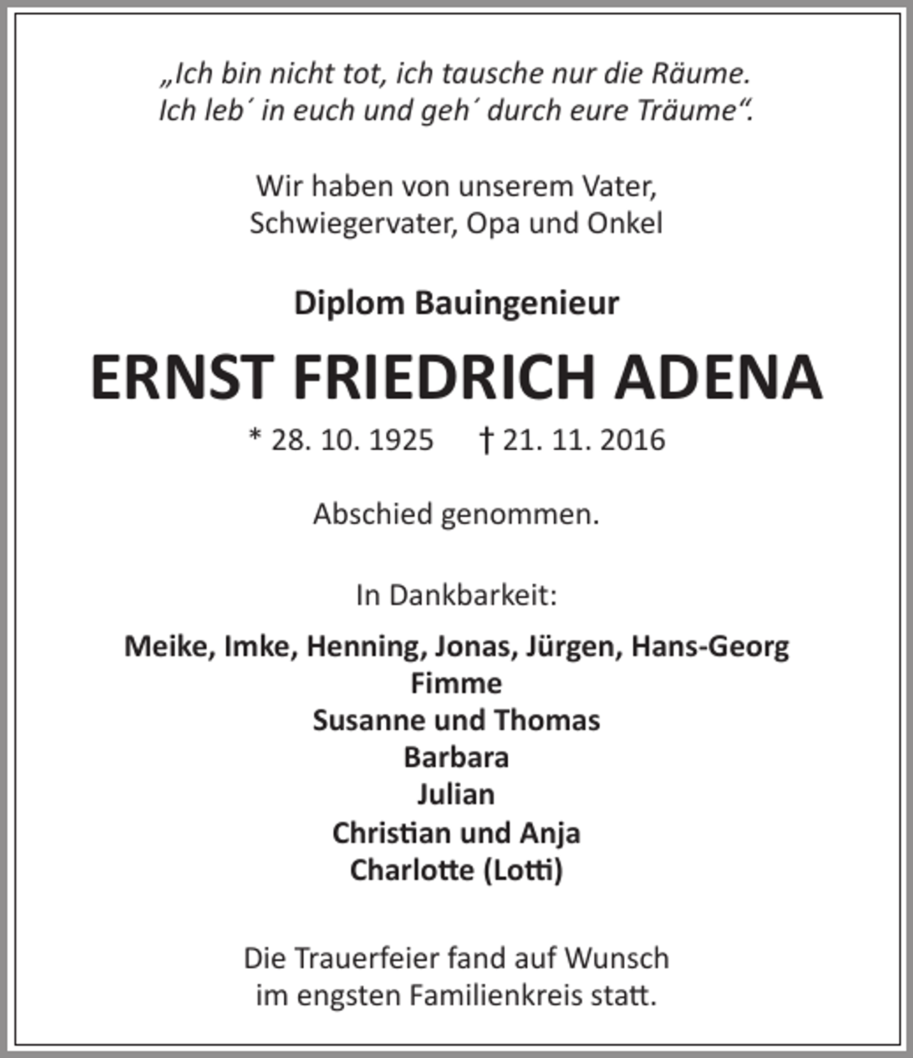 <p>„Ich bin nicht tot, ich tausche nur die Räume.<br />Ich leb´ in euch und geh´ durch eure Träume“.<br />Wir haben von unserem Vater,<br />Schwiegervater, Opa und Onkel</p><p>Diplom Bauingenieur</p><p>ERNST FRIEDRICH ADENA<br />* 28. 10. 1925</p><p>† 21. 11. 2016</p><p>Abschied genommen.<br />In Dankbarkeit:<br />Meike, Imke, Henning, Jonas, Jürgen, Hans-Georg<br />Fimme<br />Susanne und Thomas<br />Barbara<br />Julian<br />Christian und Anja<br />Charlotte (Lotti)<br />Die Trauerfeier fand auf Wunsch<br />im engsten Familienkreis statt.</p>