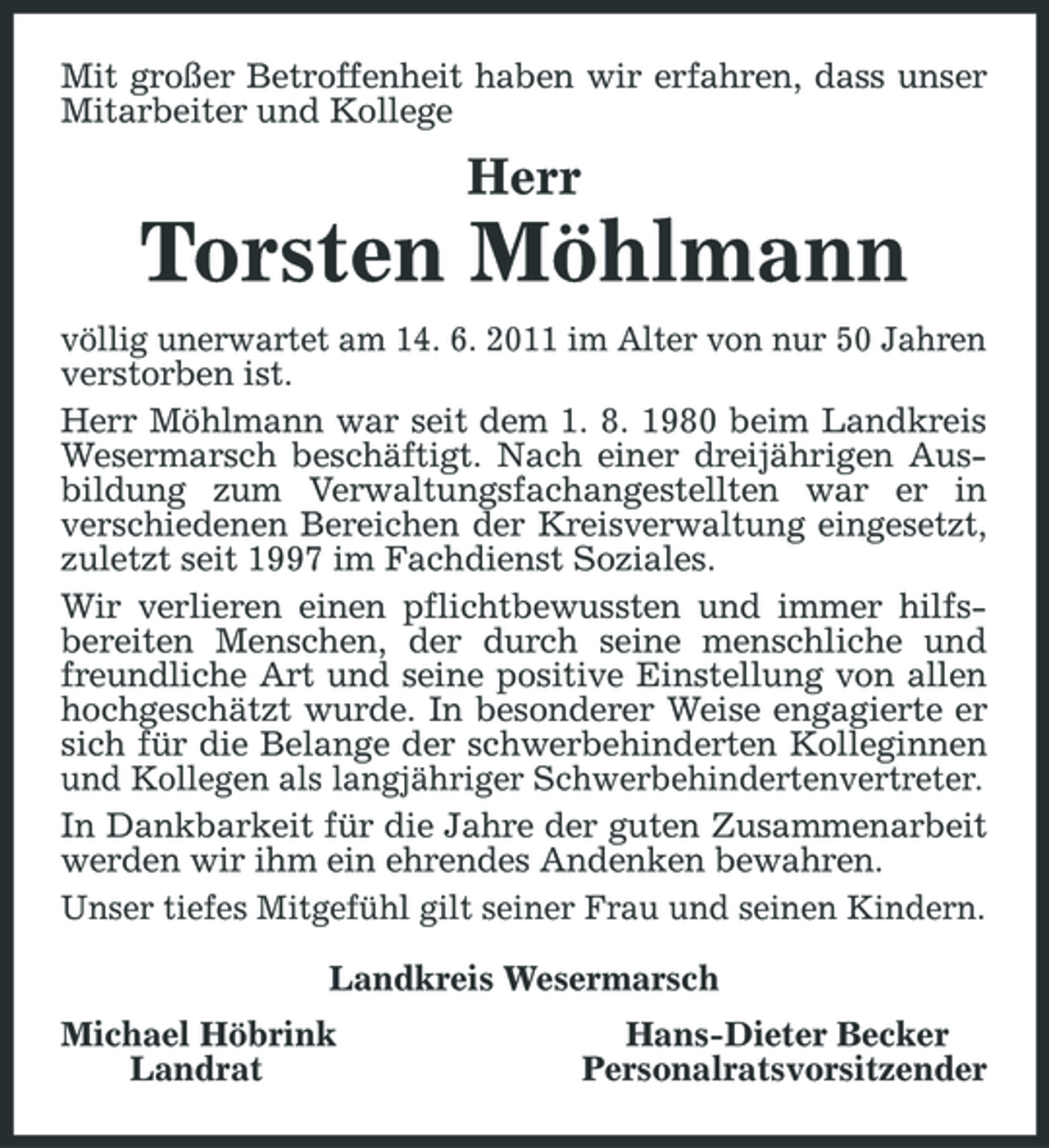 <p>Mit großer Betroffenheit haben wir erfahren, dass unser Mitarbeiter und Kollege</p><p>Herr</p><p>Torsten Möhlmann<br />völlig unerwartet am 14. 6. 2011 im Alter von nur 50 Jahren verstorben ist. Herr Möhlmann war seit dem 1. 8. 1980 beim Landkreis Wesermarsch beschäftigt. Nach einer dreijährigen Ausbildung zum Verwaltungsfachangestellten war er in verschiedenen Bereichen der Kreisverwaltung eingesetzt, zuletzt seit 1997 im Fachdienst Soziales. Wir verlieren einen pflichtbewussten und immer hilfsbereiten Menschen, der durch seine menschliche und freundliche Art und seine positive Einstellung von allen hochgeschätzt wurde. In besonderer Weise engagierte er sich für die Belange der schwerbehinderten Kolleginnen und Kollegen als langjähriger Schwerbehindertenvertreter. In Dankbarkeit für die Jahre der guten Zusammenarbeit werden wir ihm ein ehrendes Andenken bewahren. Unser tiefes Mitgefühl gilt seiner Frau und seinen Kindern. Landkreis Wesermarsch Michael Höbrink Landrat Hans-Dieter Becker Personalratsvorsitzender</p>