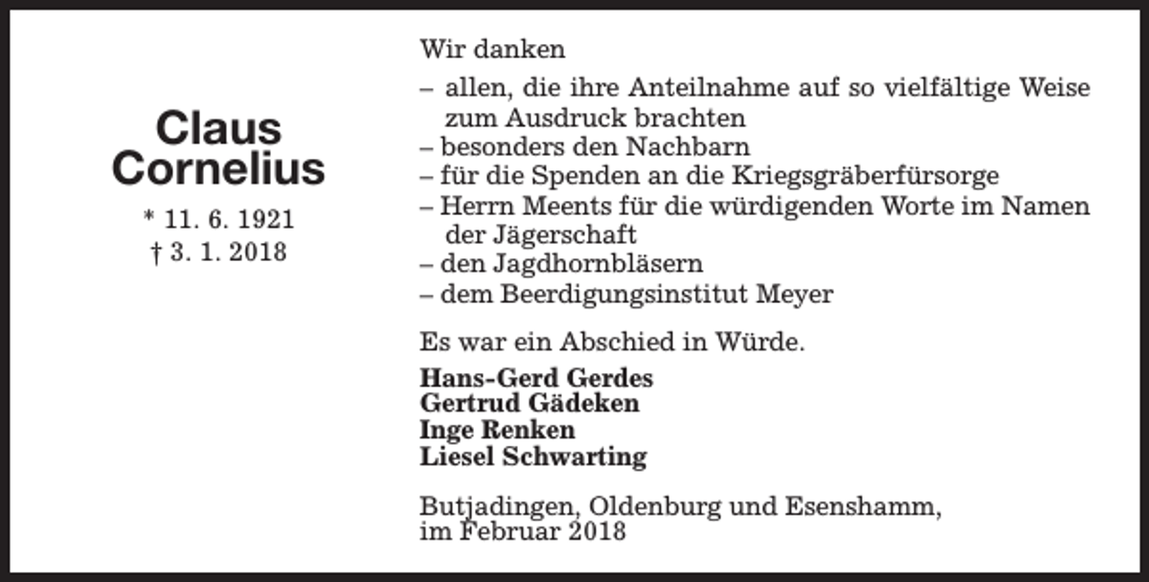 <p>Claus<br />Cornelius<br />* 11. 6. 1921<br />† 3. 1. 2018</p><p>Wir danken<br />– allen, die ihre Anteilnahme auf so vielfältige Weise<br />zum Ausdruck brachten<br />– besonders den Nachbarn<br />– für die Spenden an die Kriegsgräberfürsorge<br />– Herrn Meents für die würdigenden Worte im Namen<br />der Jägerschaft<br />– den Jagdhornbläsern<br />– dem Beerdigungsinstitut Meyer<br />Es war ein Abschied in Würde.<br />Hans-Gerd Gerdes<br />Gertrud Gädeken<br />Inge Renken<br />Liesel Schwarting<br />Butjadingen, Oldenburg und Esenshamm,<br />im Februar 2018</p>