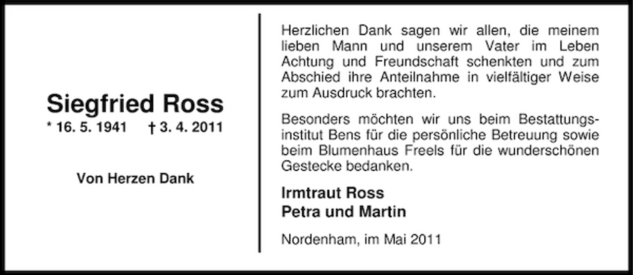 <p>Siegfried Ross<br />* 16. 5. 1941 † 3. 4. 2011 Von Herzen Dank</p><p>Herzlichen Dank sagen wir allen, die meinem lieben Mann und unserem Vater im Leben Achtung und Freundschaft schenkten und zum Abschied ihre Anteilnahme in vielfältiger Weise zum Ausdruck brachten. Besonders möchten wir uns beim Bestattungsinstitut Bens für die persönliche Betreuung sowie beim Blumenhaus Freels für die wunderschönen Gestecke bedanken.</p><p>Irmtraut Ross Petra und Martin<br />Nordenham, im Mai 2011</p>