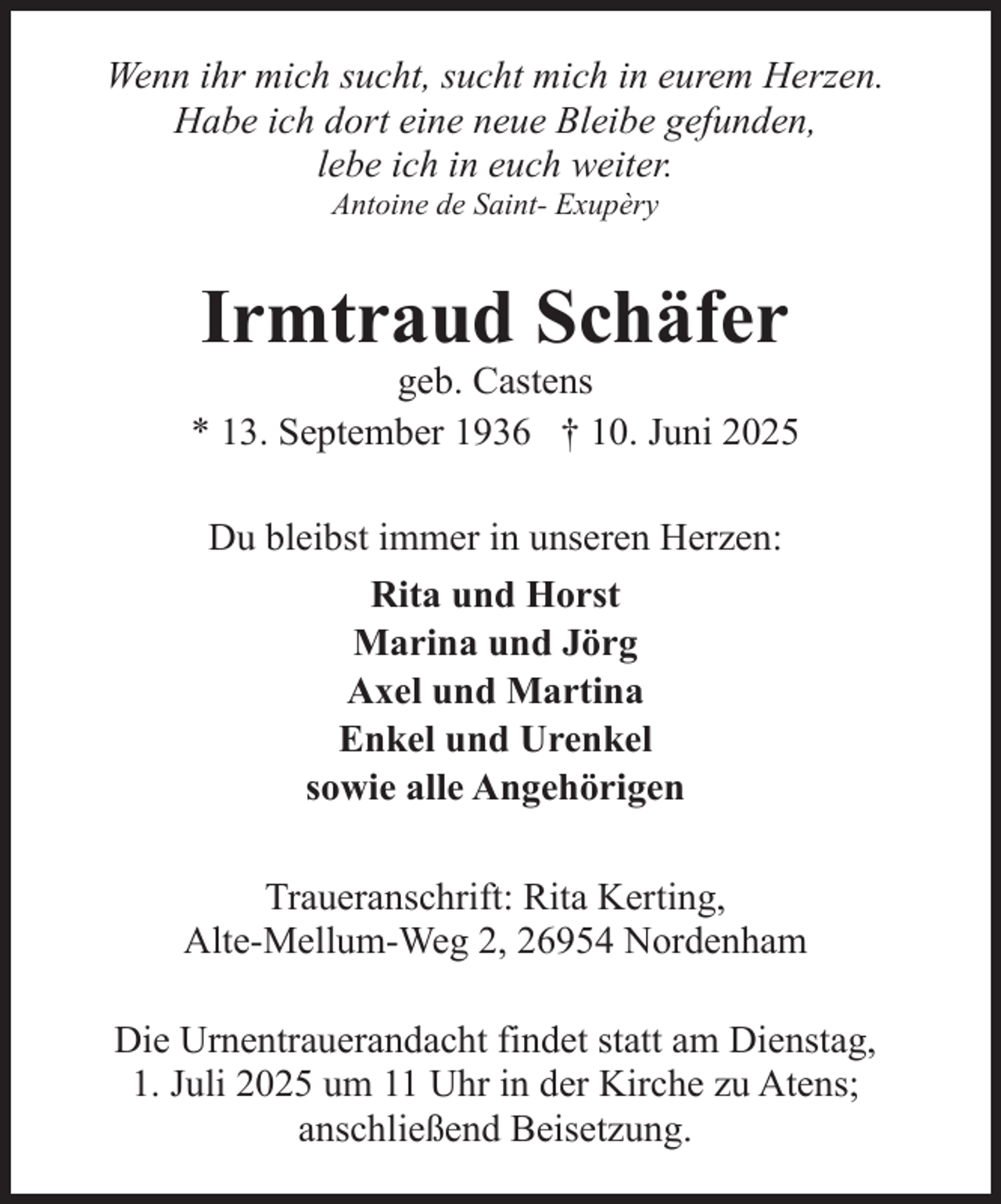 <p>Wenn ihr mich sucht, sucht mich in eurem Herzen.<br />Habe ich dort eine neue Bleibe gefunden,<br />lebe ich in euch weiter.<br />Antoine de Saint- Exupèry</p><p>Irmtraud Schäfer</p><p>geb. Castens<br />* 13. September 1936 † 10. Juni 2025<br />Du bleibst immer in unseren Herzen:<br />Rita und Horst<br />Marina und Jörg<br />Axel und Martina<br />Enkel und Urenkel<br />sowie alle Angehörigen<br />Traueranschrift: Rita Kerting,<br />Alte-Mellum-Weg 2, 26954 Nordenham<br />Die Urnentrauerandacht findet statt am Dienstag,<br />1. Juli 2025 um 11 Uhr in der Kirche zu Atens;<br />anschließend Beisetzung.</p>