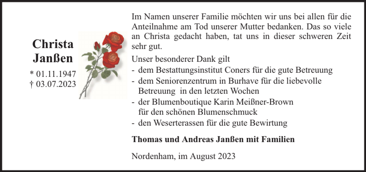 <p>Christa<br />Janßen<br />* 01.11.1947<br />† 03.07.2023</p><p>Im Namen unserer Familie möchten wir uns bei allen für die<br />Anteilnahme am Tod unserer Mutter bedanken. Das so viele<br />an Christa gedacht haben, tat uns in dieser schweren Zeit<br />sehr gut.<br />Unser besonderer Dank gilt<br />- dem Bestattungsinstitut Coners für die gute Betreuung<br />- dem Seniorenzentrum in Burhave für die liebevolle<br />Betreuung in den letzten Wochen<br />- der Blumenboutique Karin Meißner-Brown<br />für den schönen Blumenschmuck<br />- den Weserterassen für die gute Bewirtung<br />Thomas und Andreas Janßen mit Familien<br />Nordenham, im August 2023</p>