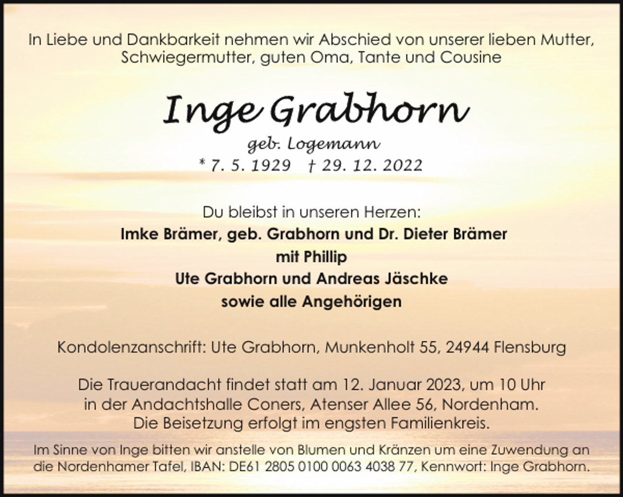 <p>In Liebe und Dankbarkeit nehmen wir Abschied von unserer lieben Mutter,<br />Schwiegermutter, guten Oma, Tante und Cousine</p><p>geb. Logemann<br />* 7. 5. 1929 † 29. 12. 2022</p><p>Du bleibst in unseren Herzen:<br />Imke Brämer, geb. Grabhorn und Dr. Dieter Brämer<br />mit Phillip<br />Ute Grabhorn und Andreas Jäschke<br />sowie alle Angehörigen<br />Kondolenzanschrift: Ute Grabhorn, Munkenholt 55, 24944 Flensburg<br />Die Trauerandacht findet statt am 12. Januar 2023, um 10 Uhr<br />in der Andachtshalle Coners, Atenser Allee 56, Nordenham.<br />Die Beisetzung erfolgt im engsten Familienkreis.<br />Im Sinne von Inge bitten wir anstelle von Blumen und Kränzen um eine Zuwendung an<br />die Nordenhamer Tafel, IBAN: DE61 2805 0163 4038 77, Kennwort: Inge Grabhorn.</p>