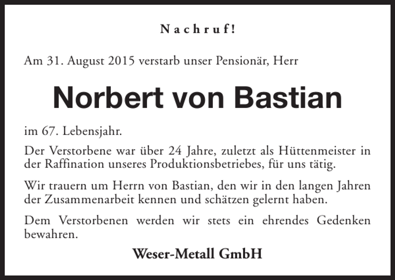 <p>Nachruf!<br />Am 31. August 2015 verstarb unser Pensionär, Herr</p><p>Norbert von Bastian<br />im 67. Lebensjahr.<br />Der Verstorbene war über 24 Jahre, zuletzt als Hüttenmeister in<br />der Raffination unseres Produktionsbetriebes, für uns tätig.<br />Wir trauern um Herrn von Bastian, den wir in den langen Jahren<br />der Zusammenarbeit kennen und schätzen gelernt haben.<br />Dem Verstorbenen werden wir stets ein ehrendes Gedenken<br />bewahren.</p><p>Weser-Metall GmbH</p>