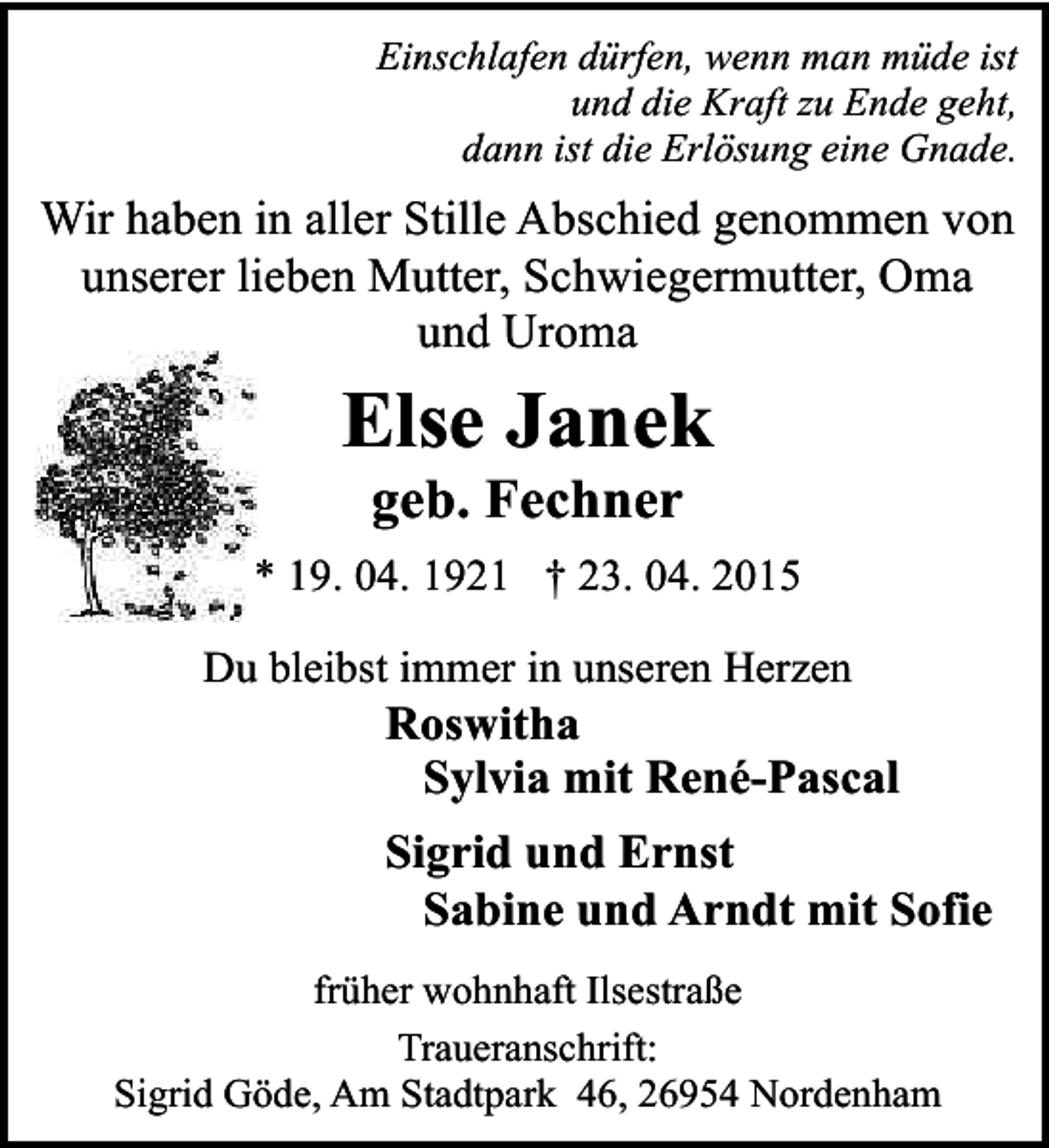 <p>Einschlafen dÃ¼rfen, wenn man mÃ¼de ist<br />und die Kraft zu Ende geht,<br />dann ist die ErlÃ¶sung eine Gnade.</p><p>Wir haben in aller Stille Abschied genommen von<br />unserer lieben Mutter, Schwiegermutter, Oma<br />und Uroma</p><p>Else Janek<br />geb. Fechner</p><p>* 19. 04. 1921 â€  23. 04. 2015<br />Du bleibst immer in unseren Herzen</p><p>Roswitha<br />Sylvia mit RenÃ©-Pascal</p><p>Sigrid und Ernst<br />Sabine und Arndt mit Sofie<br />frÃ¼her wohnhaft IlsestraÃŸe<br />Traueranschrift:<br />Sigrid GÃ¶de, Am Stadtpark 46, 26954 Nordenham</p>