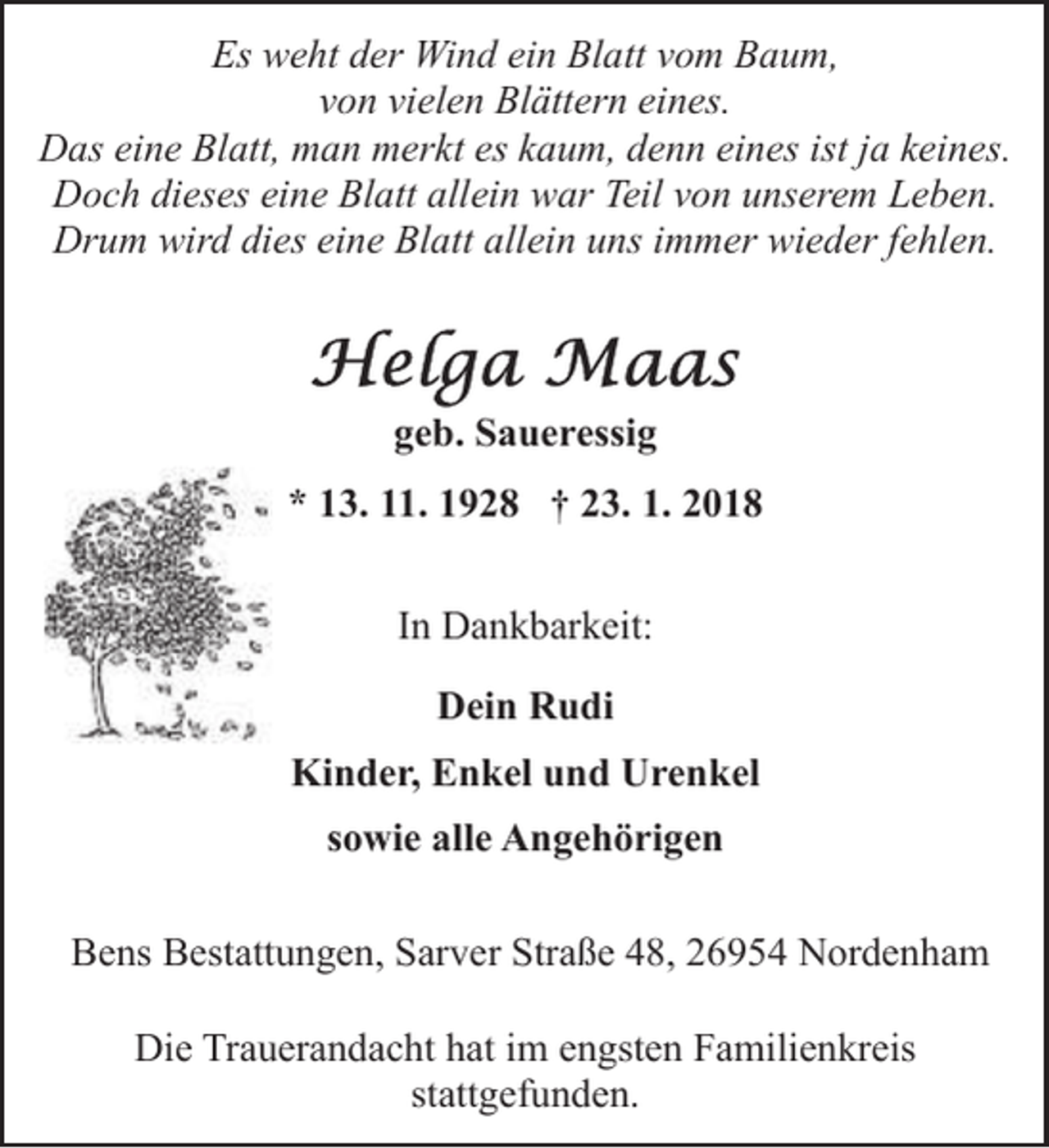 <p>Es weht der Wind ein Blatt vom Baum,<br />von vielen Blättern eines.<br />Das eine Blatt, man merkt es kaum, denn eines ist ja keines.<br />Doch dieses eine Blatt allein war Teil von unserem Leben.<br />Drum wird dies eine Blatt allein uns immer wieder fehlen.</p><p>geb. Saueressig<br />* 13. 11. 1928 † 23. 1. 2018<br />In Dankbarkeit:<br />Dein Rudi<br />Kinder, Enkel und Urenkel<br />sowie alle Angehörigen<br />Bens Bestattungen, Sarver Straße 48, 26954 Nordenham<br />Die Trauerandacht hat im engsten Familienkreis<br />stattgefunden.</p>
