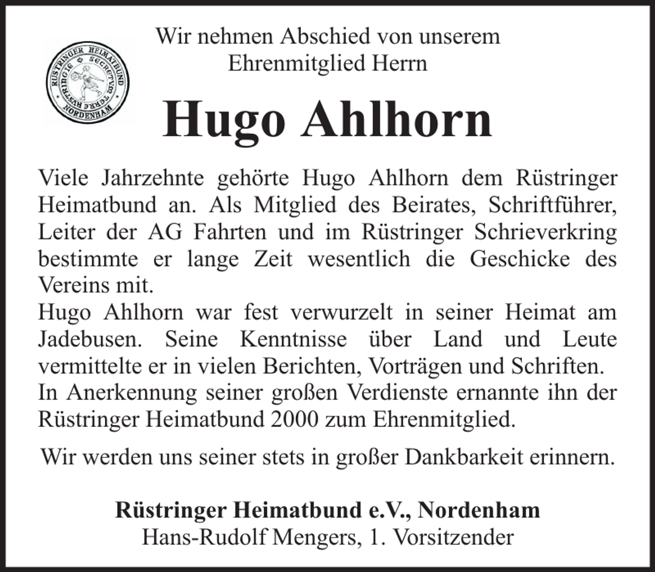 <p>Wir nehmen Abschied von unserem<br />Ehrenmitglied Herrn</p><p>Hugo Ahlhorn<br />Viele Jahrzehnte gehörte Hugo Ahlhorn dem Rüstringer<br />Heimatbund an. Als Mitglied des Beirates, Schriftführer,<br />Leiter der AG Fahrten und im Rüstringer Schrieverkring<br />bestimmte er lange Zeit wesentlich die Geschicke des<br />Vereins mit.<br />Hugo Ahlhorn war fest verwurzelt in seiner Heimat am<br />Jadebusen. Seine Kenntnisse über Land und Leute<br />vermittelte er in vielen Berichten, Vorträgen und Schriften.<br />In Anerkennung seiner großen Verdienste ernannte ihn der<br />Rüstringer Heimatbund 2000 zum Ehrenmitglied.<br />Wir werden uns seiner stets in großer Dankbarkeit erinnern.<br />Rüstringer Heimatbund e.V., Nordenham<br />Hans-Rudolf Mengers, 1. Vorsitzender</p>