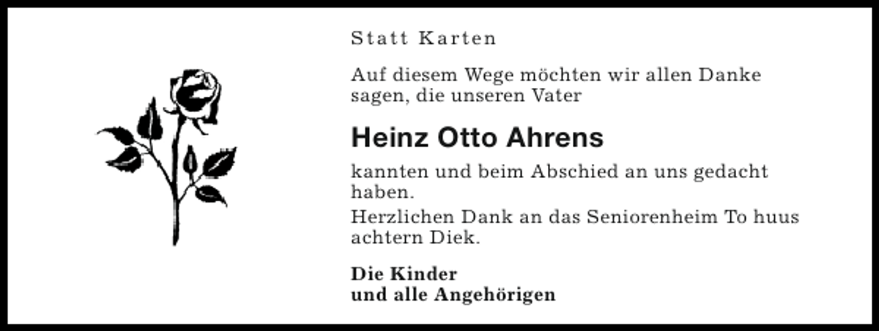 <p>S t a t t K a rt e n<br />Auf diesem Wege möchten wir allen Danke<br />sagen, die unseren Vater</p><p>Heinz Otto Ahrens<br />kannten und beim Abschied an uns gedacht<br />haben.<br />Herzlichen Dank an das Seniorenheim To huus<br />achtern Diek.<br />Die Kinder<br />und alle Angehörigen</p>