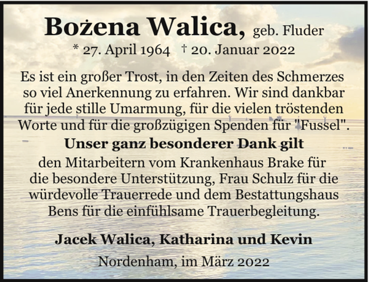 <p>.</p><p>Bozena Walica, geb. Fluder<br />* 27. April 1964 † 20. Januar 2022</p><p>Es ist ein großer Trost, in den Zeiten des Schmerzes<br />so viel Anerkennung zu erfahren. Wir sind dankbar<br />für jede stille Umarmung, für die vielen tröstenden<br />Worte und für die großzügigen Spenden für "Fussel".<br />Unser ganz besonderer Dank gilt<br />den Mitarbeitern vom Krankenhaus Brake für<br />die besondere Unterstützung, Frau Schulz für die<br />würdevolle Trauerrede und dem Bestattungshaus<br />Bens für die einfühlsame Trauerbegleitung.<br />Jacek Walica, Katharina und Kevin<br />Nordenham, im März 2022</p>