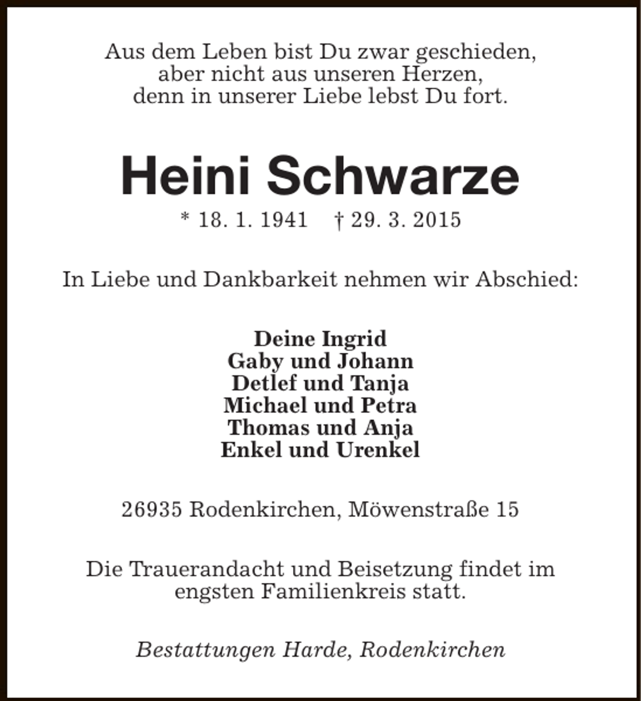 <p>Aus dem Leben bist Du zwar geschieden,<br />aber nicht aus unseren Herzen,<br />denn in unserer Liebe lebst Du fort.</p><p>Heini Schwarze<br />* 18. 1. 1941</p><p>† 29. 3. 2015</p><p>In Liebe und Dankbarkeit nehmen wir Abschied:<br />Deine Ingrid<br />Gaby und Johann<br />Detlef und Tanja<br />Michael und Petra<br />Thomas und Anja<br />Enkel und Urenkel<br />26935 Rodenkirchen, Möwenstraße 15<br />Die Trauerandacht und Beisetzung findet im<br />engsten Familienkreis statt.<br />Bestattungen Harde, Rodenkirchen</p>