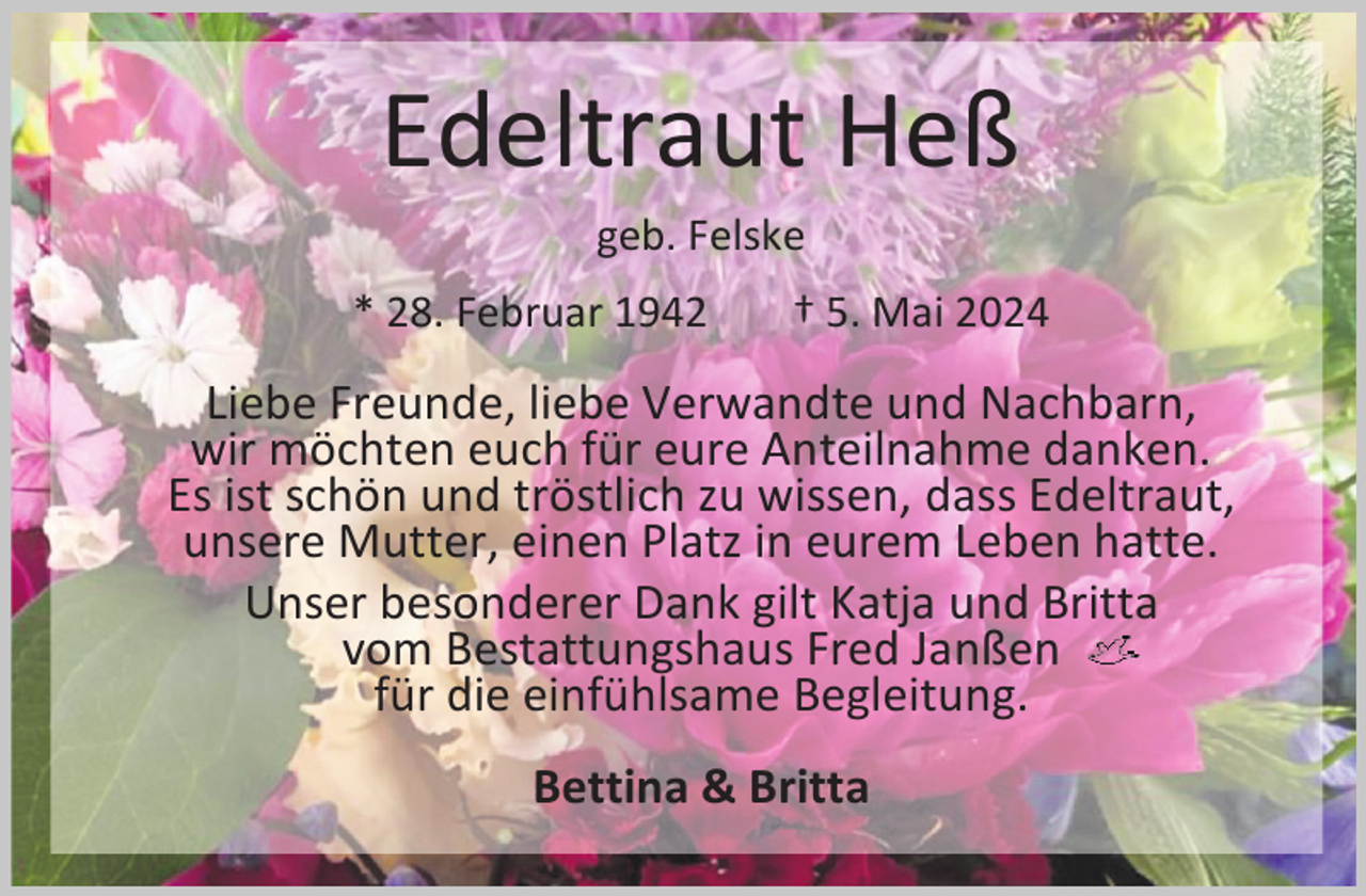 <p>Edeltraut Heß<br />geb. Felske</p><p>* 28. Februar 1942</p><p>† 5. Mai 2024</p><p>Liebe Freunde, liebe Verwandte und Nachbarn,<br />wir möchten euch für eure Anteilnahme danken.<br />Es ist schön und tröstlich zu wissen, dass Edeltraut,<br />unsere Mutter, einen Platz in eurem Leben hatte.<br />Unser besonderer Dank gilt Katja und Britta<br />vom Bestattungshaus Fred Janßen<br />für die einfühlsame Begleitung.<br />Bettina &amp; Britta</p>