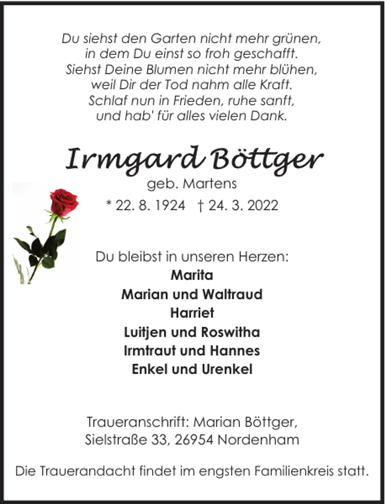 <p>Du siehst den Garten nicht mehr grünen,<br />in dem Du einst so froh geschafft.<br />Siehst Deine Blumen nicht mehr blühen,<br />weil Dir der Tod nahm alle Kraft.<br />Schlaf nun in Frieden, ruhe sanft,<br />und hab' für alles vielen Dank.</p>
<p>geb. Martens<br />* 22. 8. 1924 † 24. 3. 2022<br />Du bleibst in unseren Herzen:<br />Marita<br />Marian und Waltraud<br />Harriet<br />Luitjen und Roswitha<br />Irmtraut und Hannes<br />Enkel und Urenkel<br />Traueranschrift: Marian Böttger,<br />Sielstraße 33, 26954 Nordenham<br />Die Trauerandacht findet im engsten Familienkreis statt.</p>