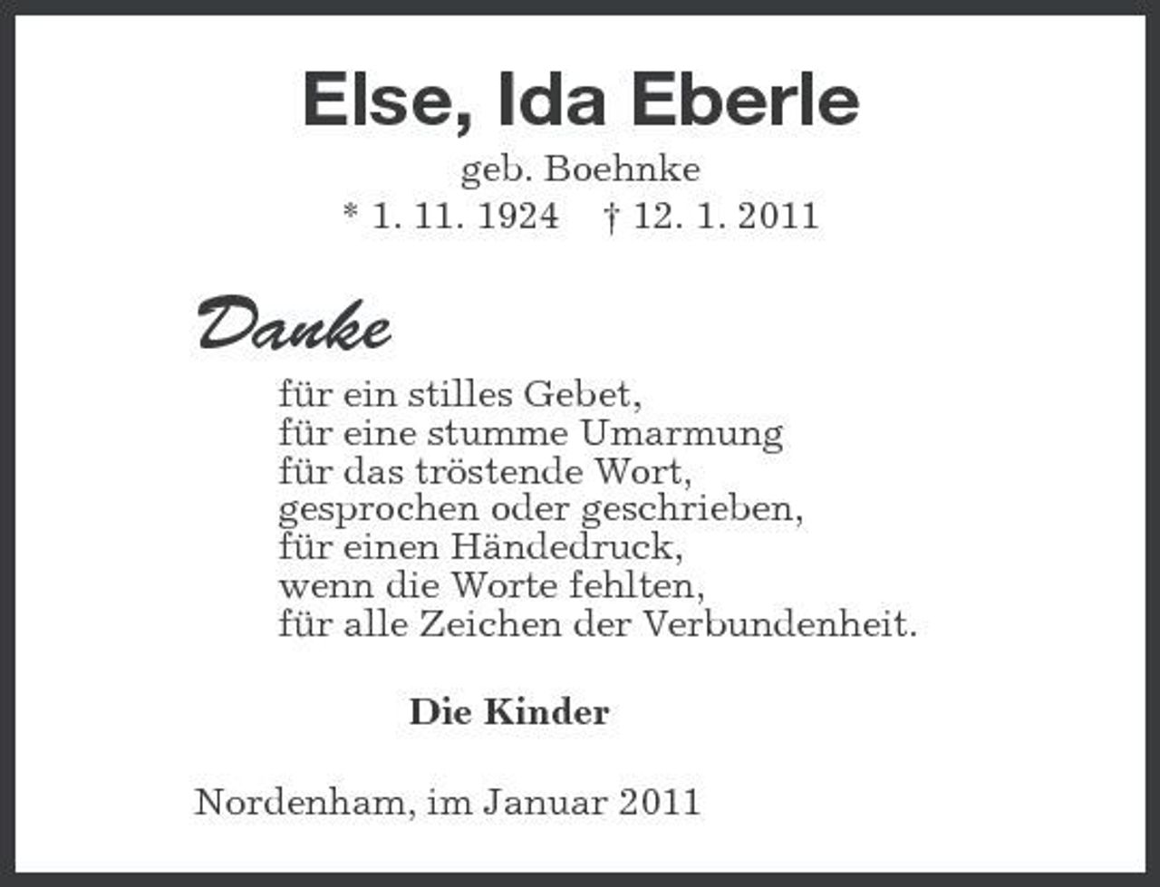 <p>Else, Ida Eberle<br />geb. Boehnke<br />* 1. 11. 1924 † 12. 1. 2011<br />Danke<br />für ein stilles Gebet,<br />für eine stumme Umarmung<br />für das tröstende Wort,<br />gesprochen oder geschrieben,<br />für einen Händedruck,<br />wenn die Worte fehlten,<br />für alle Zeichen der Verbundenheit.<br />Die Kinder<br />Nordenham, im Januar 2011</p>