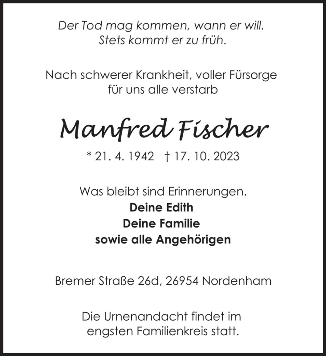 <p>Der Tod mag kommen, wann er will.<br />Stets kommt er zu früh.<br />Nach schwerer Krankheit, voller Fürsorge<br />für uns alle verstarb</p><p>* 21. 4. 1942 † 17. 10. 2023<br />Was bleibt sind Erinnerungen.<br />Deine Edith<br />Deine Familie<br />sowie alle Angehörigen<br />Bremer Straße 26d, 26954 Nordenham<br />Die Urnenandacht findet im<br />engsten Familienkreis statt.</p>