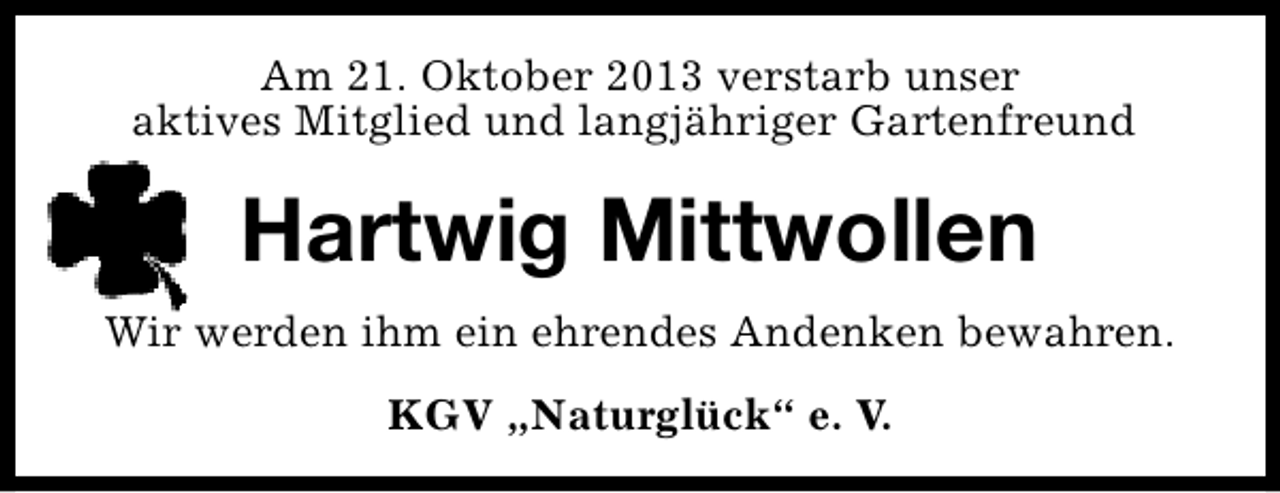 <p>Am 21. Oktober 2013 verstarb unser<br />aktives Mitglied und langjähriger Gartenfreund</p><p>Hartwig Mittwollen<br />Wir werden ihm ein ehrendes Andenken bewahren.<br />KGV „Naturglück“ e. V.</p>