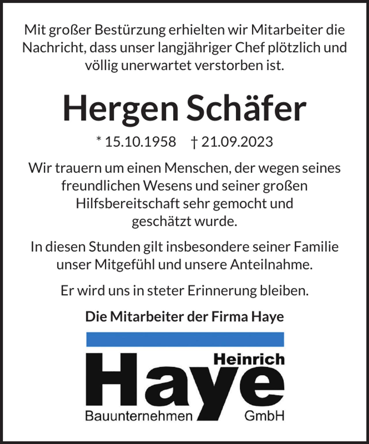 <p>Mit großer Bestürzung erhielten wir Mitarbeiter die<br />Nachricht, dass unser langjähriger Chef plötzlich und<br />völlig unerwartet verstorben ist.</p><p>Hergen Schäfer<br />* 15.10.1958 † 21.09.2023<br />Wir trauern um einen Menschen, der wegen seines<br />freundlichen Wesens und seiner großen<br />Hilfsbereitschaft sehr gemocht und<br />geschätzt wurde.<br />In diesen Stunden gilt insbesondere seiner Familie<br />unser Mitgefühl und unsere Anteilnahme.<br />Er wird uns in steter Erinnerung bleiben.<br />Die Mitarbeiter der Firma Haye</p>
