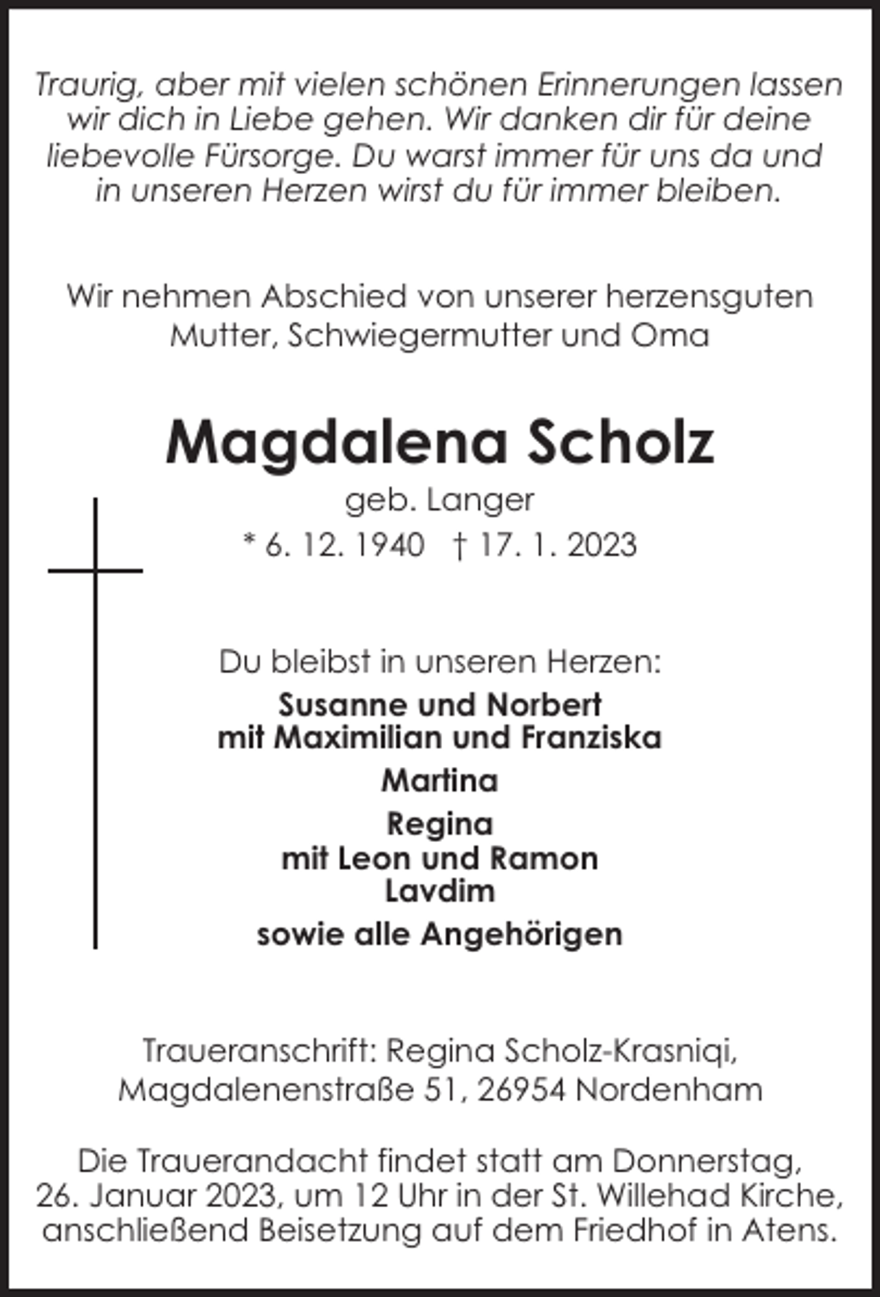 <p>Traurig, aber mit vielen schönen Erinnerungen lassen<br />wir dich in Liebe gehen. Wir danken dir für deine<br />liebevolle Fürsorge. Du warst immer für uns da und<br />in unseren Herzen wirst du für immer bleiben.<br />Wir nehmen Abschied von unserer herzensguten<br />Mutter, Schwiegermutter und Oma</p><p>Magdalena Scholz<br />geb. Langer<br />* 6. 12. 1940 † 17. 1. 2023</p><p>Du bleibst in unseren Herzen:<br />Susanne und Norbert<br />mit Maximilian und Franziska<br />Martina<br />Regina<br />mit Leon und Ramon<br />Lavdim<br />sowie alle Angehörigen<br />Traueranschrift: Regina Scholz-Krasniqi,<br />Magdalenenstraße 51, 26954 Nordenham<br />Die Trauerandacht findet statt am Donnerstag,<br />26. Januar 2023, um 12 Uhr in der St. Willehad Kirche,<br />anschließend Beisetzung auf dem Friedhof in Atens.</p>