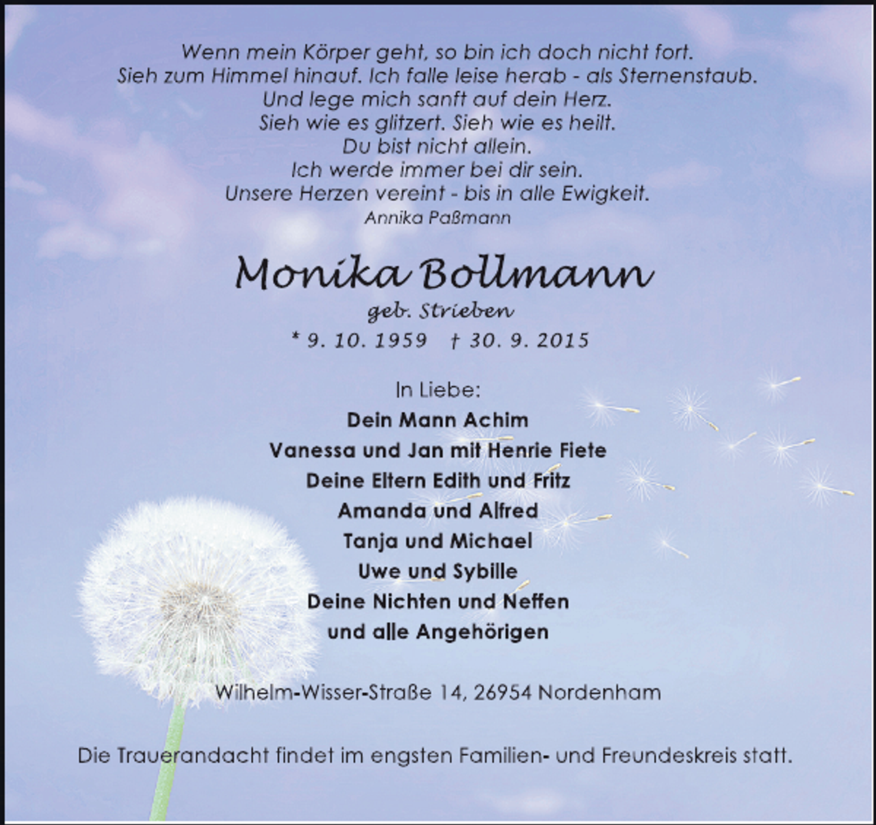 <p>Wenn mein Körper geht, so bin ich doch nicht fort.<br />Sieh zum Himmel hinauf. Ich falle leise herab - als Sternenstaub.<br />Und lege mich sanft auf dein Herz.<br />Sieh wie es glitzert. Sieh wie es heilt.<br />Du bist nicht allein.<br />Ich werde immer bei dir sein.<br />Unsere Herzen vereint - bis in alle Ewigkeit.<br />Annika Paßmann</p><p>Monika Bollmann<br />onika ollmann<br />nik<br />llman<br />geb<br />geb Strieben<br />eb.<br />ieben<br />ebe<br />* 9. 10. 1959 † 30. 9. 2015</p><p>In Liebe:<br />Dein Mann Achim<br />Vanessa und Jan mit Henrie Fiete<br />Deine Eltern Edith und Fritz<br />Amanda und Alfred<br />Tanja und Michael<br />Uwe und Sybille<br />Deine Nichten und Neffen<br />und alle Angehörigen<br />Wilhelm-Wisser-Straße 14, 26954 Nordenham<br />Die Trauerandacht findet im engsten Familien- und Freundeskreis statt.</p>