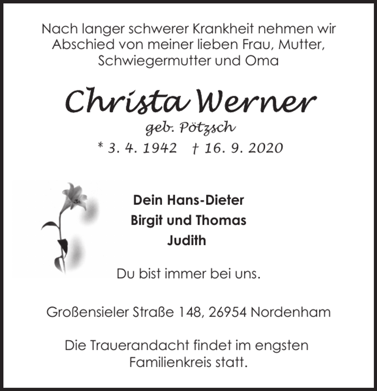 <p>Nach langer schwerer Krankheit nehmen wir<br />Abschied von meiner lieben Frau, Mutter,<br />Schwiegermutter und Oma</p>
<p>geb. Pötzsch<br />* 3. 4. 1942</p>
<p>† 16. 9. 2020</p>
<p>Dein Hans-Dieter<br />Birgit und Thomas<br />Judith<br />Du bist immer bei uns.<br />Großensieler Straße 148, 26954 Nordenham<br />Die Trauerandacht findet im engsten<br />Familienkreis statt.</p>
