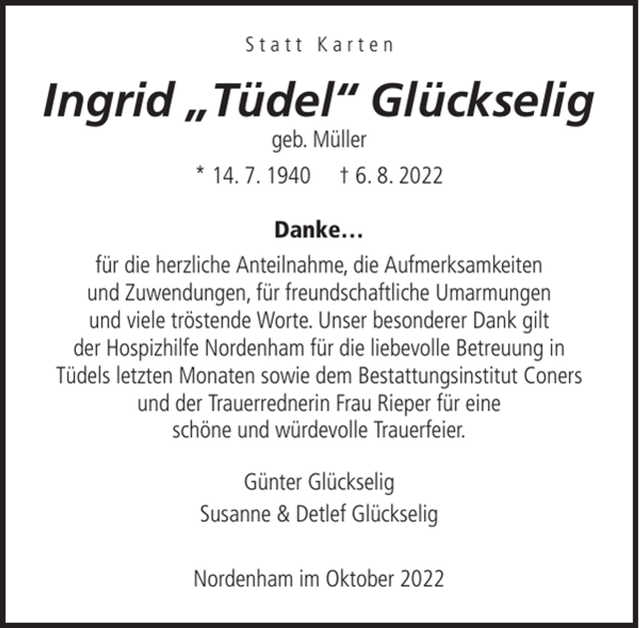 <p>Statt Karten</p><p>Ingrid „Tüdel“ Glückselig<br />geb. Müller</p><p>* 14. 7. 1940</p><p>† 6. 8. 2022</p><p>Danke…<br />für die herzliche Anteilnahme, die Aufmerksamkeiten<br />und Zuwendungen, für freundschaftliche Umarmungen<br />und viele tröstende Worte. Unser besonderer Dank gilt<br />der Hospizhilfe Nordenham für die liebevolle Betreuung in<br />Tüdels letzten Monaten sowie dem Bestattungsinstitut Coners<br />und der Trauerrednerin Frau Rieper für eine<br />schöne und würdevolle Trauerfeier.<br />Günter Glückselig<br />Susanne &amp; Detlef Glückselig<br />Nordenham im Oktober 2022</p>