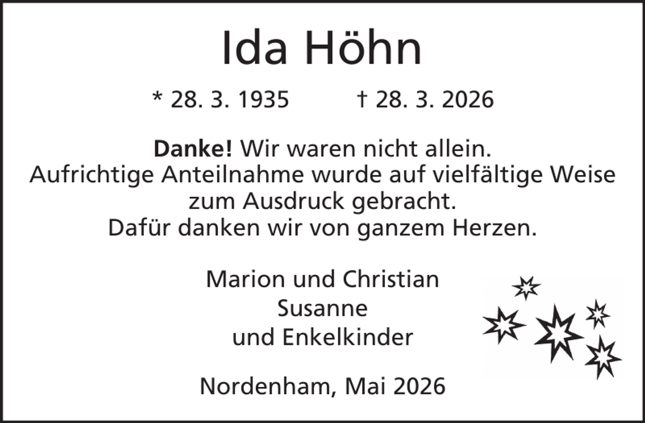 <p>Ida Höhn<br />* 28. 3. 1935</p><p>† 28. 3. 2026</p><p>Danke! Wir waren nicht allein.<br />Aufrichtige Anteilnahme wurde auf vielfältige Weise<br />zum Ausdruck gebracht.<br />Dafür danken wir von ganzem Herzen.<br />Marion und Christian<br />Susanne<br />und Enkelkinder<br />Nordenham, Mai 2026</p>