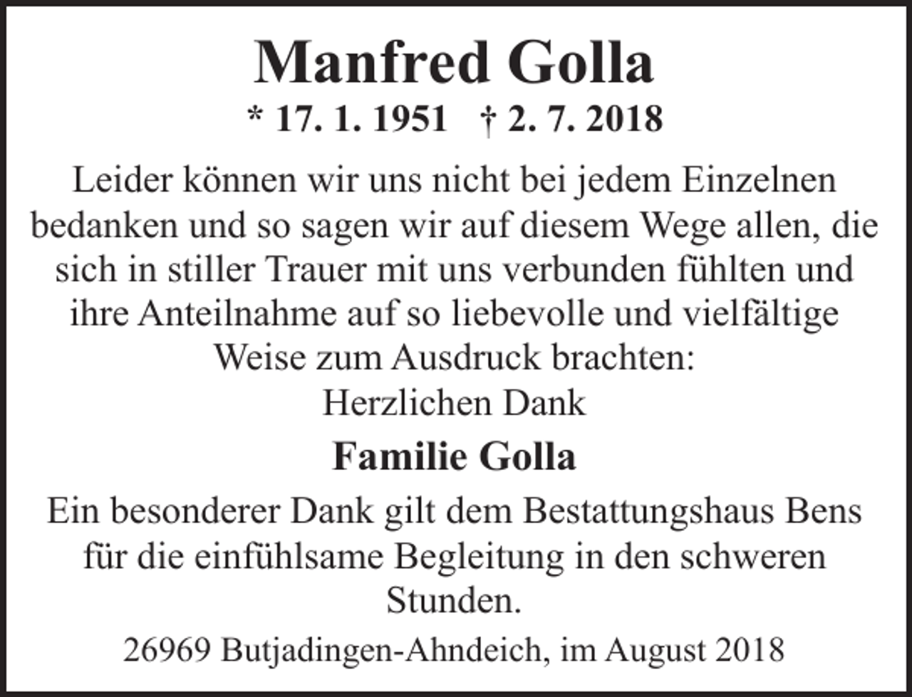 <p>Manfred Golla</p><p>* 17. 1. 1951 † 2. 7. 2018<br />Leider können wir uns nicht bei jedem Einzelnen<br />bedanken und so sagen wir auf diesem Wege allen, die<br />sich in stiller Trauer mit uns verbunden fühlten und<br />ihre Anteilnahme auf so liebevolle und vielfältige<br />Weise zum Ausdruck brachten:<br />Herzlichen Dank</p><p>Familie Golla<br />Ein besonderer Dank gilt dem Bestattungshaus Bens<br />für die einfühlsame Begleitung in den schweren<br />Stunden.<br />26969 Butjadingen-Ahndeich, im August 2018</p>