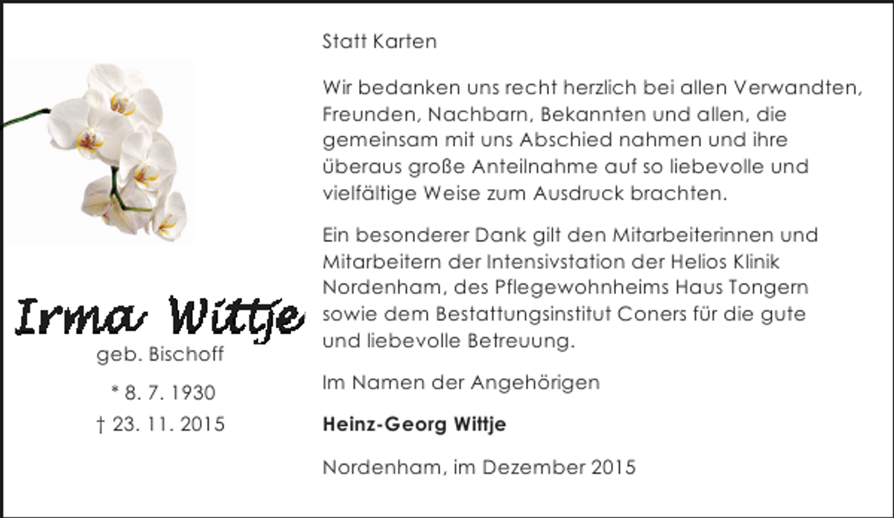 <p>Statt Karten<br />Wir bedanken uns recht herzlich bei allen Verwandten,<br />Freunden, Nachbarn, Bekannten und allen, die<br />gemeinsam mit uns Abschied nahmen und ihre<br />Ã¼beraus groÃŸe Anteilnahme auf so liebevolle und<br />vielfÃ¤ltige Weise zum Ausdruck brachten.</p><p>geb. Bischoff<br />* 8. 7. 1930<br />Â† 23. 11. 2015</p><p>Ein besonderer Dank gilt den Mitarbeiterinnen und<br />Mitarbeitern der Intensivstation der Helios Klinik<br />Nordenham, des Pflegewohnheims Haus Tongern<br />sowie dem Bestattungsinstitut Coners fÃ¼r die gute<br />und liebevolle Betreuung.<br />Im Namen der AngehÃ¶rigen<br />Heinz-Georg Wittje<br />Nordenham, im Dezember 2015</p>