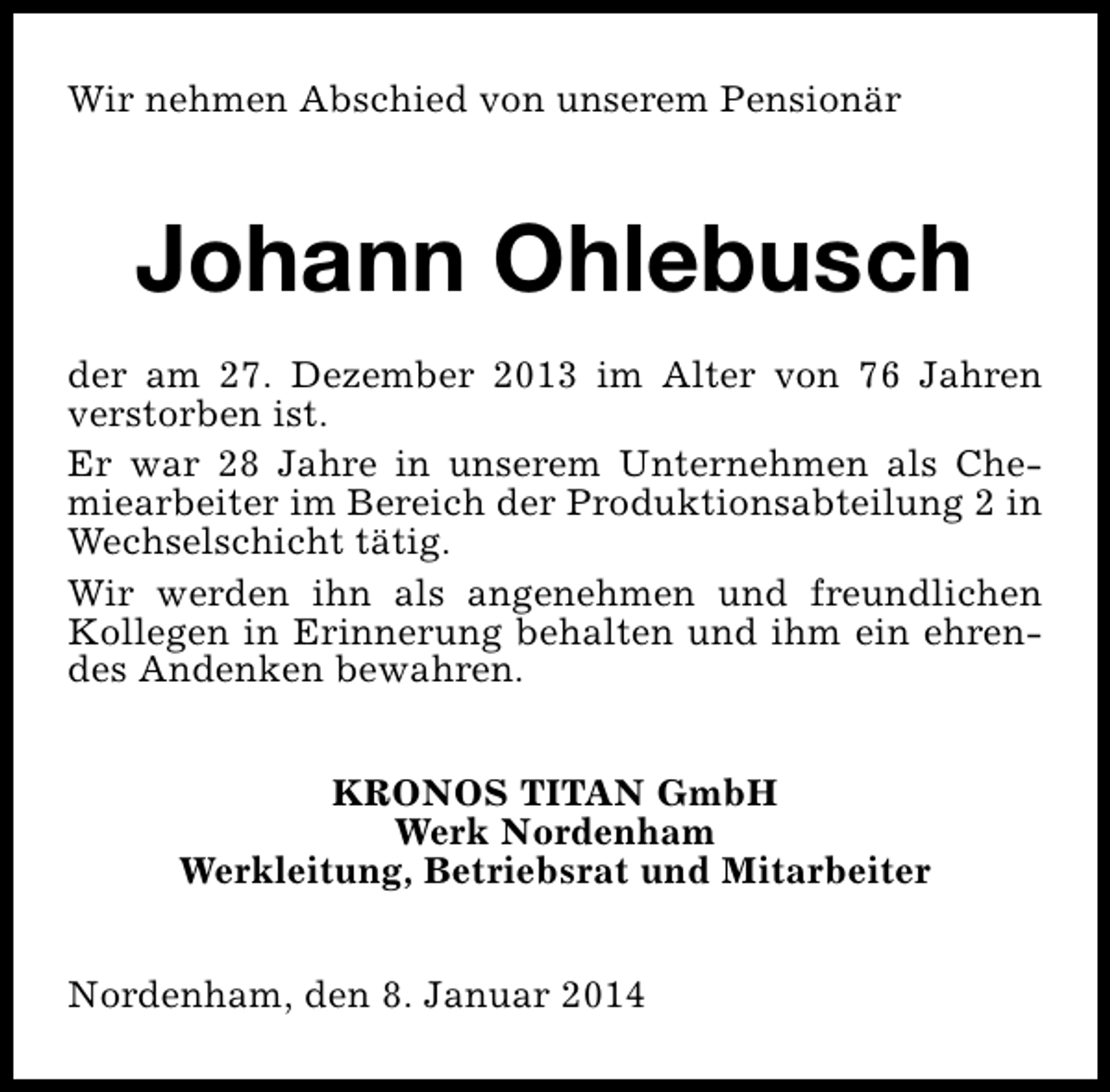 <p>Wir nehmen Abschied von unserem Pensionär</p><p>Johann Ohlebusch<br />der am 27. Dezember 2013 im Alter von 76 Jahren<br />verstorben ist.<br />Er war 28 Jahre in unserem Unternehmen als Chemiearbeiter im Bereich der Produktionsabteilung 2 in<br />Wechselschicht tätig.<br />Wir werden ihn als angenehmen und freundlichen<br />Kollegen in Erinnerung behalten und ihm ein ehrendes Andenken bewahren.<br />KRONOS TITAN GmbH<br />Werk Nordenham<br />Werkleitung, Betriebsrat und Mitarbeiter<br />Nordenham, den 8. Januar 2014</p>