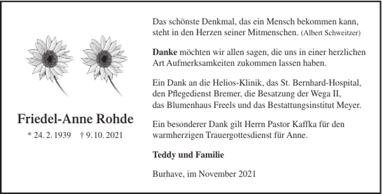 <p>Das schönste Denkmal, das ein Mensch bekommen kann,<br />steht in den Herzen seiner Mitmenschen. (Albert Schweitzer)<br />Danke möchten wir allen sagen, die uns in einer herzlichen<br />Art Aufmerksamkeiten zukommen lassen haben.<br />Ein Dank an die Helios-Klinik, das St. Bernhard-Hospital,<br />den Pﬂegedienst Bremer, die Besatzung der Wega II,<br />das Blumenhaus Freels und das Bestattungsinstitut Meyer.</p><p>Friedel-Anne Rohde<br />* 24. 2. 1939 † 9. 10. 2021</p><p>Ein besonderer Dank gilt Herrn Pastor Kaffka für den<br />warmherzigen Trauergottesdienst für Anne.<br />Teddy und Familie<br />Burhave, im November 2021</p>