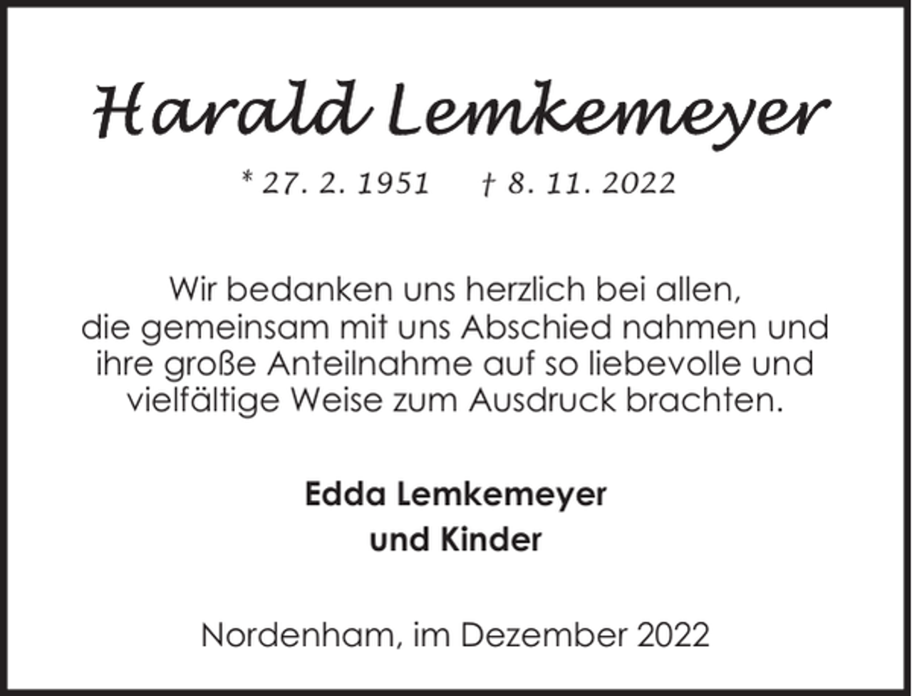 <p>* 27. 2. 1951</p><p>† 8. 11. 2022</p><p>Wir bedanken uns herzlich bei allen,<br />die gemeinsam mit uns Abschied nahmen und<br />ihre große Anteilnahme auf so liebevolle und<br />vielfältige Weise zum Ausdruck brachten.<br />Edda Lemkemeyer<br />und Kinder<br />Nordenham, im Dezember 2022</p>