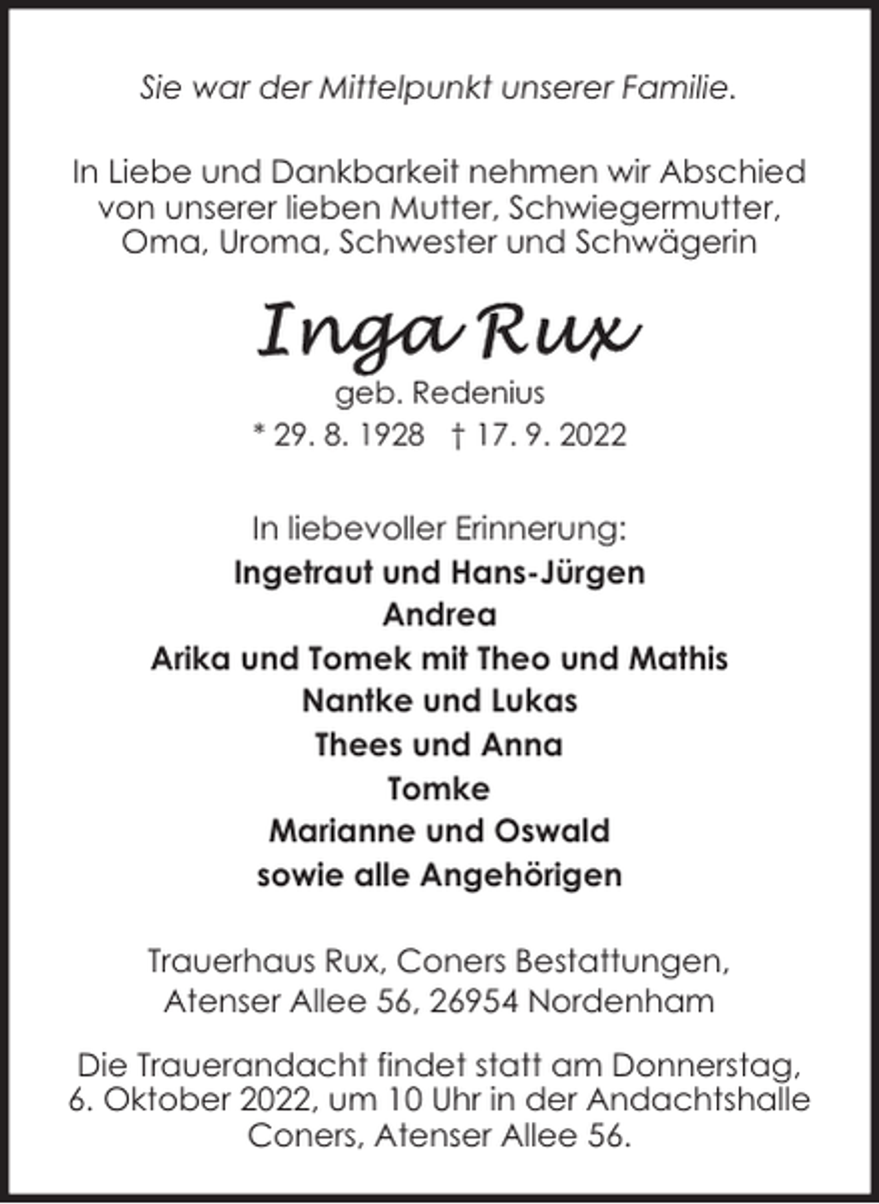 <p>Sie war der Mittelpunkt unserer Familie.<br />In Liebe und Dankbarkeit nehmen wir Abschied<br />von unserer lieben Mutter, Schwiegermutter,<br />Oma, Uroma, Schwester und Schwägerin</p><p>geb. Redenius<br />* 29. 8. 1928 † 17. 9. 2022</p><p>In liebevoller Erinnerung:<br />Ingetraut und Hans-Jürgen<br />Andrea<br />Arika und Tomek mit Theo und Mathis<br />Nantke und Lukas<br />Thees und Anna<br />Tomke<br />Marianne und Oswald<br />sowie alle Angehörigen<br />Trauerhaus Rux, Coners Bestattungen,<br />Atenser Allee 56, 26954 Nordenham<br />Die Trauerandacht findet statt am Donnerstag,<br />6. Oktober 2022, um 10 Uhr in der Andachtshalle<br />Coners, Atenser Allee 56.</p>