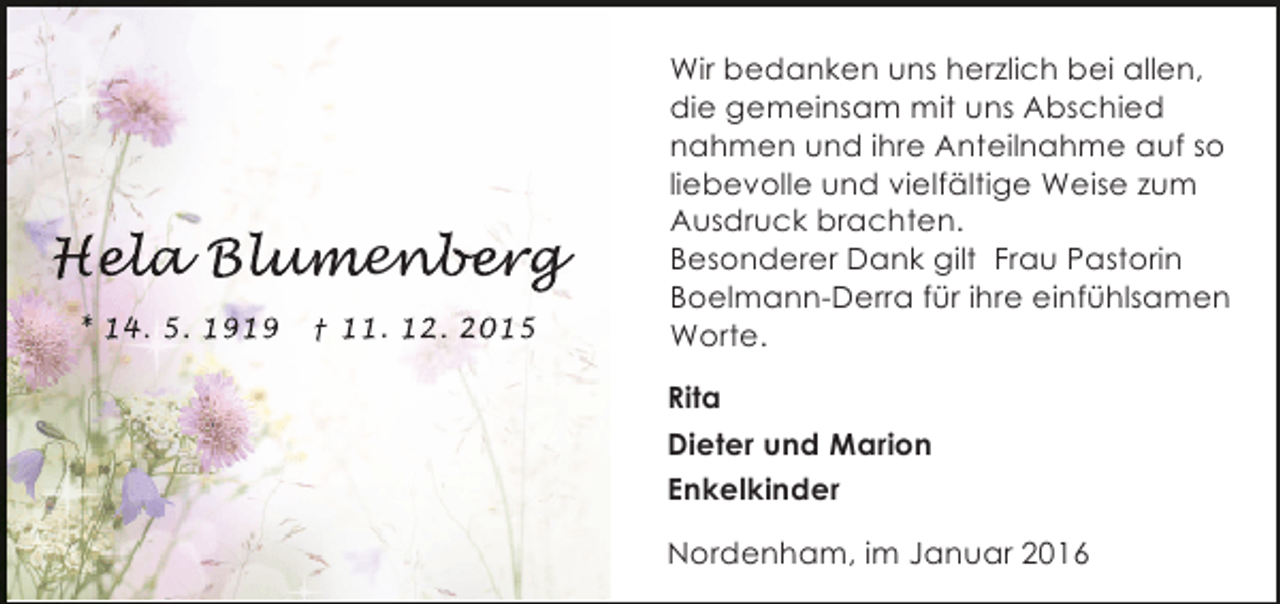 <p>Hela Blumenber<br />ela lum berg<br />l<br />umen er<br />* 14. 5. 1919</p><p>† 11. 12. 2015</p><p>Wir bedanken uns herzlich bei allen,<br />die gemeinsam mit uns Abschied<br />nahmen und ihre Anteilnahme auf so<br />liebevolle und vielfältige Weise zum<br />Ausdruck brachten.<br />Besonderer Dank gilt Frau Pastorin<br />Boelmann-Derra für ihre einfühlsamen<br />Worte.<br />Rita<br />Dieter und Marion<br />Enkelkinder<br />Nordenham, im Januar 2016</p>