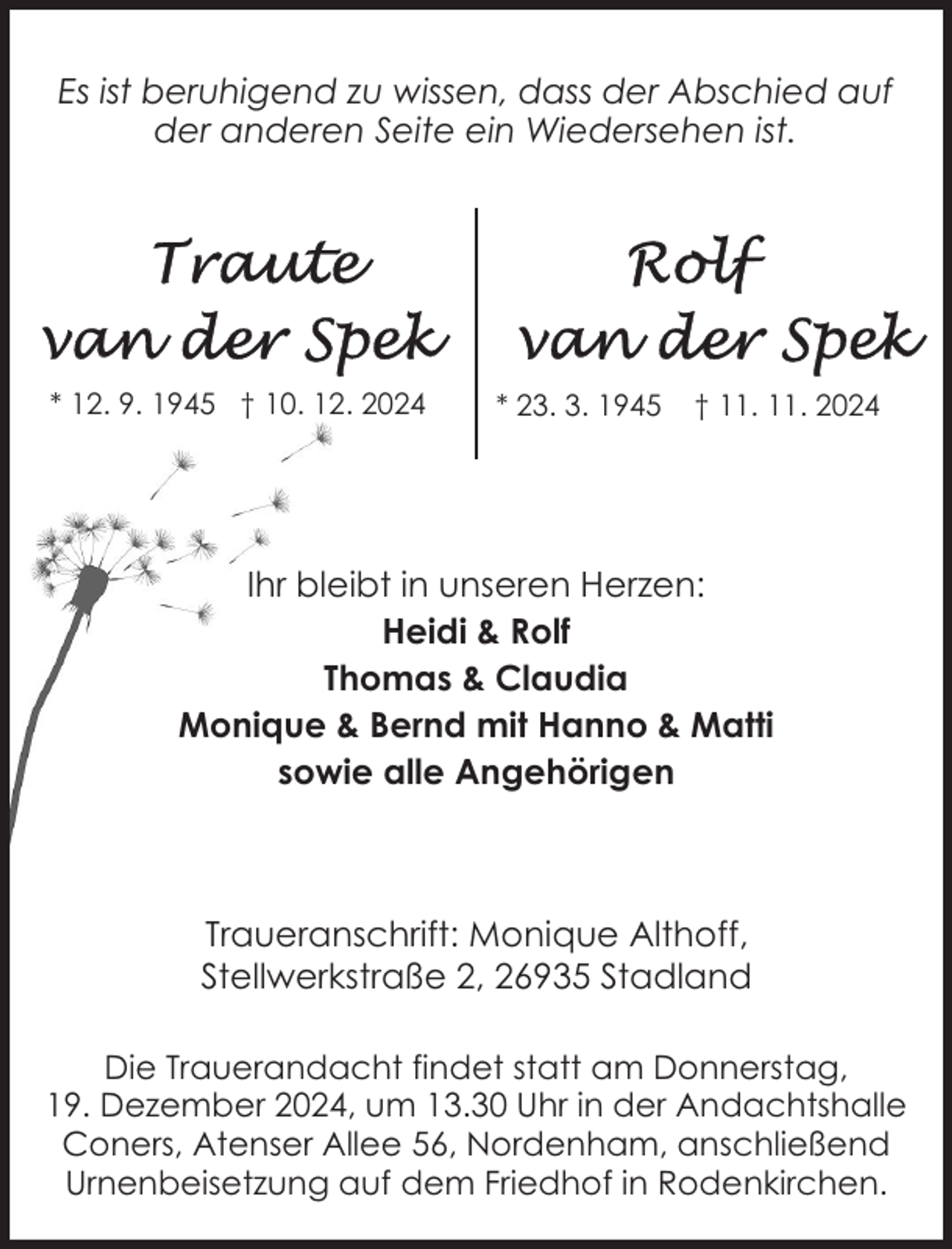 <p>Es ist beruhigend zu wissen, dass der Abschied auf<br />der anderen Seite ein Wiedersehen ist.</p><p>* 12. 9. 1945 † 10. 12. 2024</p><p>* 23. 3. 1945</p><p>† 11. 11. 2024</p><p>Ihr bleibt in unseren Herzen:<br />Heidi &amp; Rolf<br />Thomas &amp; Claudia<br />Monique &amp; Bernd mit Hanno &amp; Matti<br />sowie alle Angehörigen</p><p>Traueranschrift: Monique Althoff,<br />Stellwerkstraße 2, 26935 Stadland<br />Die Trauerandacht findet statt am Donnerstag,<br />19. Dezember 2024, um 13.30 Uhr in der Andachtshalle<br />Coners, Atenser Allee 56, Nordenham, anschließend<br />Urnenbeisetzung auf dem Friedhof in Rodenkirchen.</p>