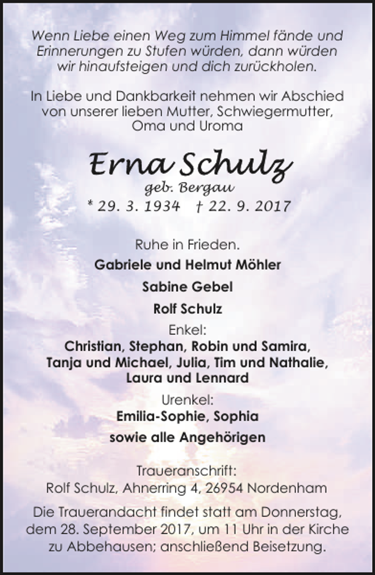 <p>Wenn Liebe einen Weg zum Himmel fände und<br />Erinnerungen zu Stufen würden, dann würden<br />wir hinaufsteigen und dich zurückholen.<br />In Liebe und Dankbarkeit nehmen wir Abschied<br />von unserer lieben Mutter, Schwiegermutter,<br />Oma und Uroma</p><p>geb. Bergau</p><p>* 29. 3. 1934</p><p>† 22. 9. 2017</p><p>Ruhe in Frieden.<br />Gabriele und Helmut Möhler<br />Sabine Gebel<br />Rolf Schulz<br />Enkel:<br />Christian, Stephan, Robin und Samira,<br />Tanja und Michael, Julia, Tim und Nathalie,<br />Laura und Lennard<br />Urenkel:<br />Emilia-Sophie, Sophia<br />sowie alle Angehörigen<br />Traueranschrift:<br />Rolf Schulz, Ahnerring 4, 26954 Nordenham<br />Die Trauerandacht findet statt am Donnerstag,<br />dem 28. September 2017, um 11 Uhr in der Kirche<br />zu Abbehausen; anschließend Beisetzung.</p>