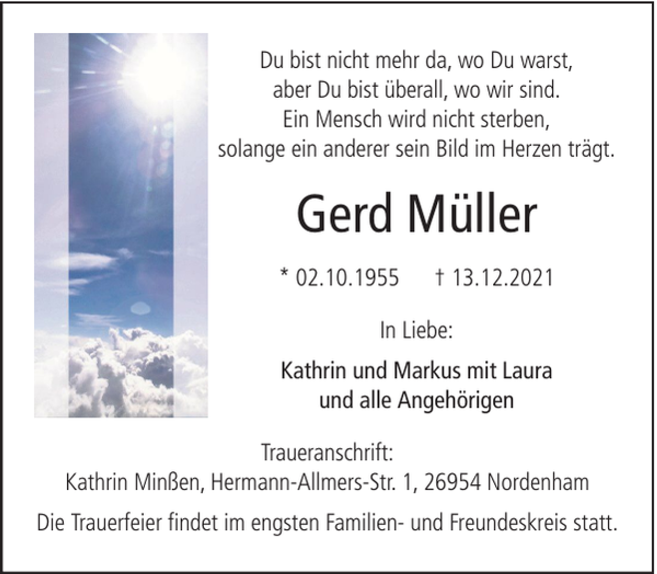 <p>Du bist nicht mehr da, wo Du warst,<br />aber Du bist überall, wo wir sind.<br />Ein Mensch wird nicht sterben,<br />solange ein anderer sein Bild im Herzen trägt.</p><p>Gerd Müller<br />* 02.10.1955</p><p>† 13.12.2021</p><p>In Liebe:<br />Kathrin und Markus mit Laura<br />und alle Angehörigen<br />Traueranschrift:<br />Kathrin Minßen, Hermann-Allmers-Str. 1, 26954 Nordenham<br />Die Trauerfeier findet im engsten Familien- und Freundeskreis statt.</p>