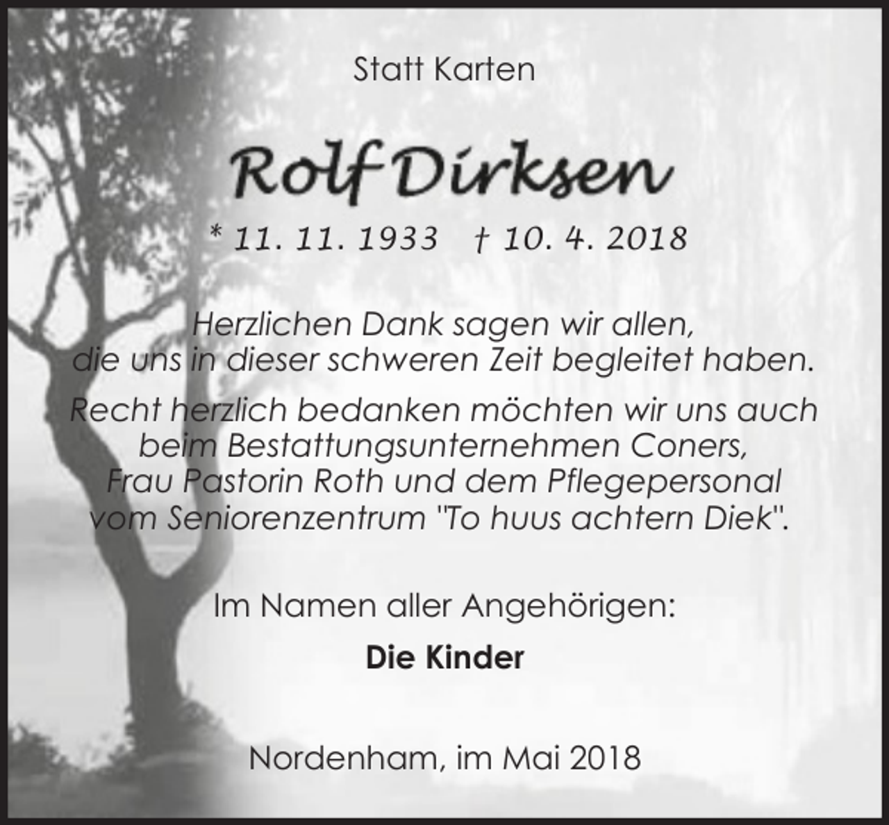 <p>Statt Karten</p><p>* 11. 11. 1933</p><p>† 10. 4. 2018</p><p>Herzlichen Dank sagen wir allen,<br />die uns in dieser schweren Zeit begleitet haben.<br />Recht herzlich bedanken möchten wir uns auch<br />beim Bestattungsunternehmen Coners,<br />Frau Pastorin Roth und dem Pflegepersonal<br />vom Seniorenzentrum "To huus achtern Diek".<br />Im Namen aller Angehörigen:<br />Die Kinder<br />Nordenham, im Mai 2018</p>