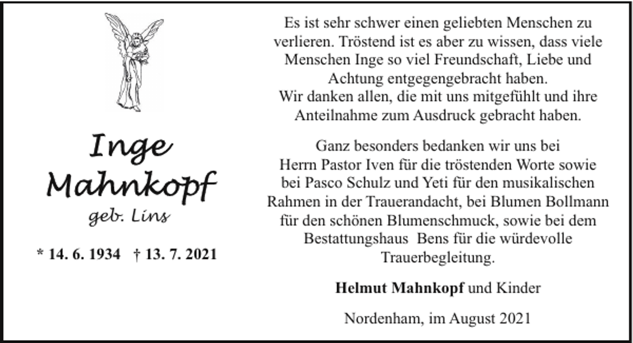 <p>Es ist sehr schwer einen geliebten Menschen zu<br />verlieren. Tröstend ist es aber zu wissen, dass viele<br />Menschen Inge so viel Freundschaft, Liebe und<br />Achtung entgegengebracht haben.<br />Wir danken allen, die mit uns mitgefühlt und ihre<br />Anteilnahme zum Ausdruck gebracht haben.</p><p>geb. Lins<br />* 14. 6. 1934 † 13. 7. 2021</p><p>Ganz besonders bedanken wir uns bei<br />Herrn Pastor Iven für die tröstenden Worte sowie<br />bei Pasco Schulz und Yeti für den musikalischen<br />Rahmen in der Trauerandacht, bei Blumen Bollmann<br />für den schönen Blumenschmuck, sowie bei dem<br />Bestattungshaus Bens für die würdevolle<br />Trauerbegleitung.<br />Helmut Mahnkopf und Kinder<br />Nordenham, im August 2021</p>
