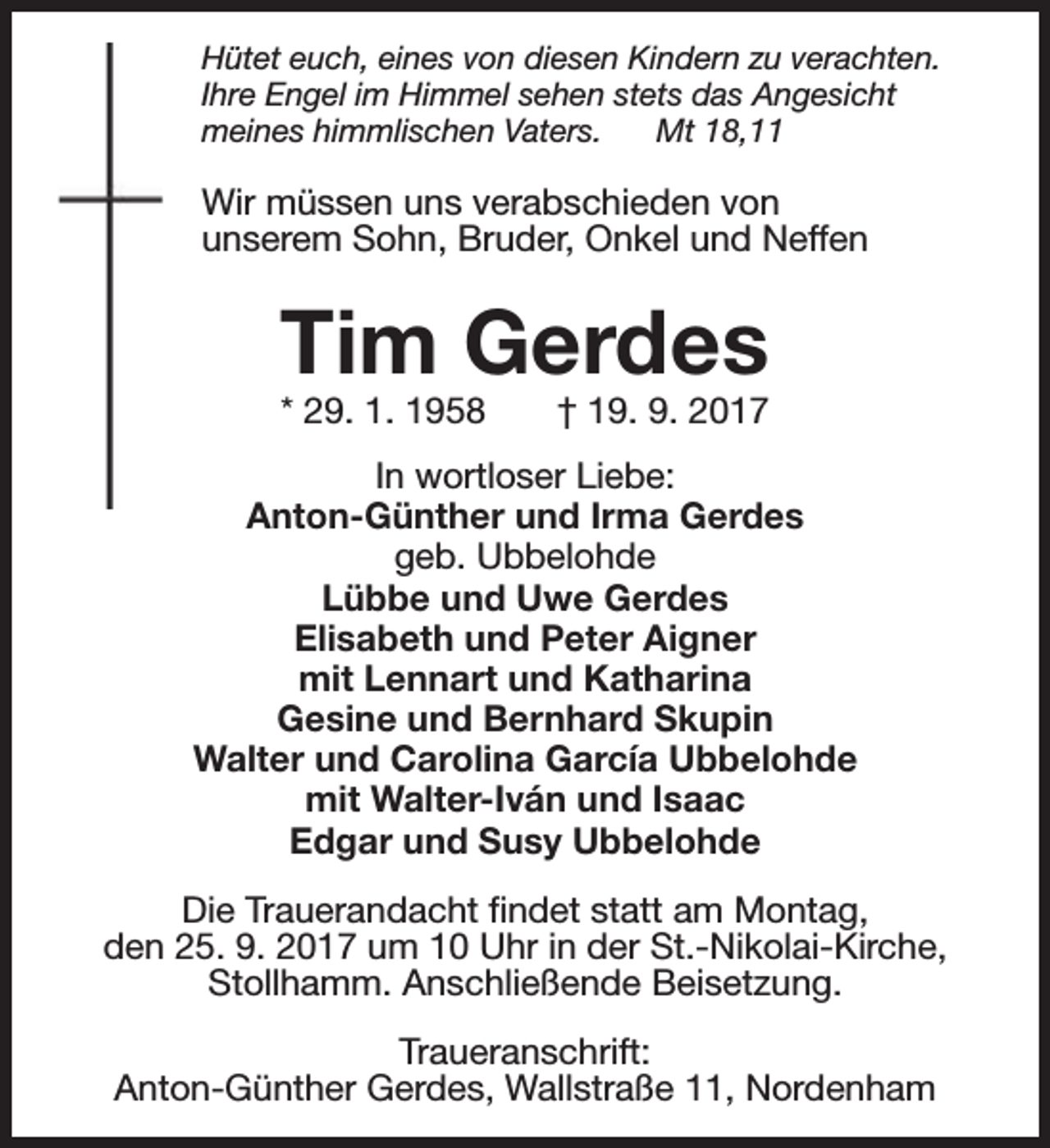 <p>Hütet euch, eines von diesen Kindern zu verachten.<br />Ihre Engel im Himmel sehen stets das Angesicht<br />meines himmlischen Vaters.<br />Mt 18,11</p><p>Wir müssen uns verabschieden von<br />unserem Sohn, Bruder, Onkel und Neffen</p><p>Tim Gerdes</p><p>* 29. 1. 1958</p><p>† 19. 9. 2017</p><p>In wortloser Liebe:<br />Anton-Günther und Irma Gerdes<br />geb. Ubbelohde<br />Lübbe und Uwe Gerdes<br />Elisabeth und Peter Aigner<br />mit Lennart und Katharina<br />Gesine und Bernhard Skupin<br />Walter und Carolina García Ubbelohde<br />mit Walter-Iván und Isaac<br />Edgar und Susy Ubbelohde<br />Die Trauerandacht findet statt am Montag,<br />den 25. 9. 2017 um 10 Uhr in der St.-Nikolai-Kirche,<br />Stollhamm. Anschließende Beisetzung.<br />Traueranschrift:<br />Anton-Günther Gerdes, Wallstraße 11, Nordenham</p>