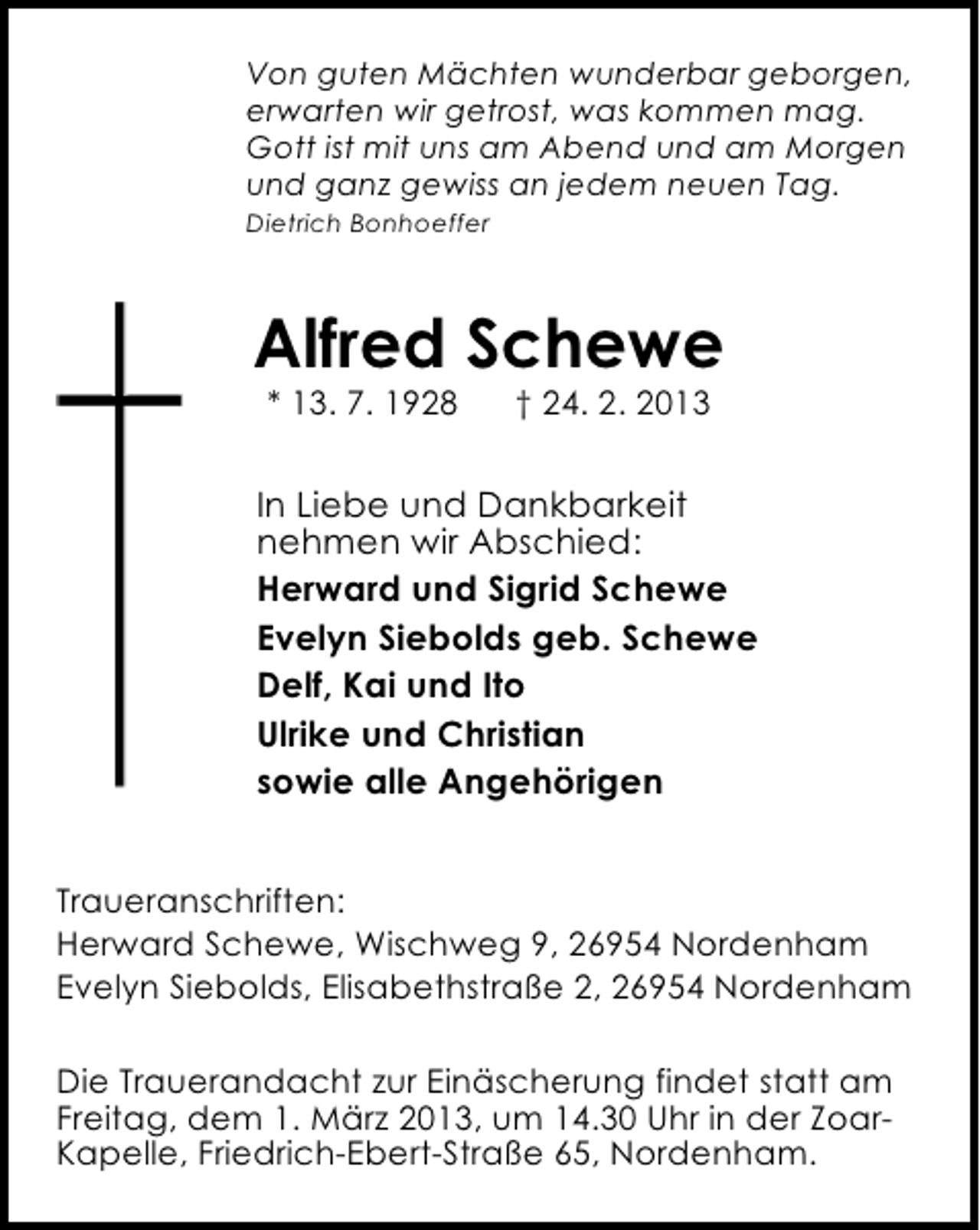 <p>Von guten Mächten wunderbar geborgen,<br />erwarten wir getrost, was kommen mag.<br />Gott ist mit uns am Abend und am Morgen<br />und ganz gewiss an jedem neuen Tag.<br />Dietrich Bonhoeffer</p><p>Alfred Schewe<br />* 13. 7. 1928</p><p>† 24. 2. 2013</p><p>In Liebe und Dankbarkeit<br />nehmen wir Abschied:<br />Herward und Sigrid Schewe<br />Evelyn Siebolds geb. Schewe<br />Delf, Kai und Ito<br />Ulrike und Christian<br />sowie alle Angehörigen<br />Traueranschriften:<br />Herward Schewe, Wischweg 9, 26954 Nordenham<br />Evelyn Siebolds, Elisabethstraße 2, 26954 Nordenham<br />Die Trauerandacht zur Einäscherung findet statt am<br />Freitag, dem 1. März 2013, um 14.30 Uhr in der ZoarKapelle, Friedrich-Ebert-Straße 65, Nordenham.</p>
