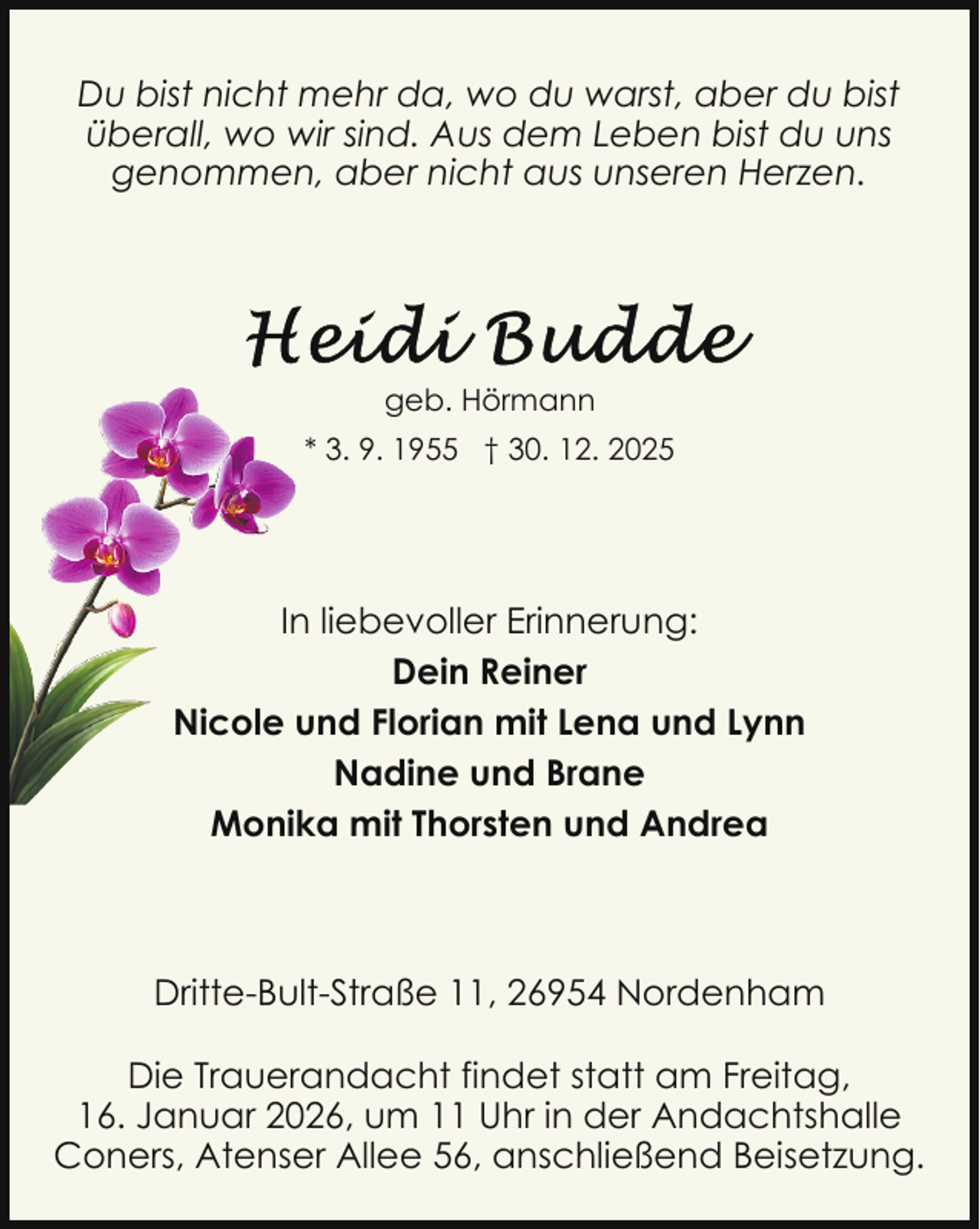 <p>Du bist nicht mehr da, wo du warst, aber du bist<br />überall, wo wir sind. Aus dem Leben bist du uns<br />genommen, aber nicht aus unseren Herzen.</p>
<p>geb. Hörmann<br />* 3. 9. 1955 † 30. 12. 2025</p>
<p>In liebevoller Erinnerung:<br />Dein Reiner<br />Nicole und Florian mit Lena und Lynn<br />Nadine und Brane<br />Monika mit Thorsten und Andrea</p>
<p>Dritte-Bult-Straße 11, 26954 Nordenham<br />Die Trauerandacht findet statt am Freitag,<br />16. Januar 2026, um 11 Uhr in der Andachtshalle<br />Coners, Atenser Allee 56, anschließend Beisetzung.</p>