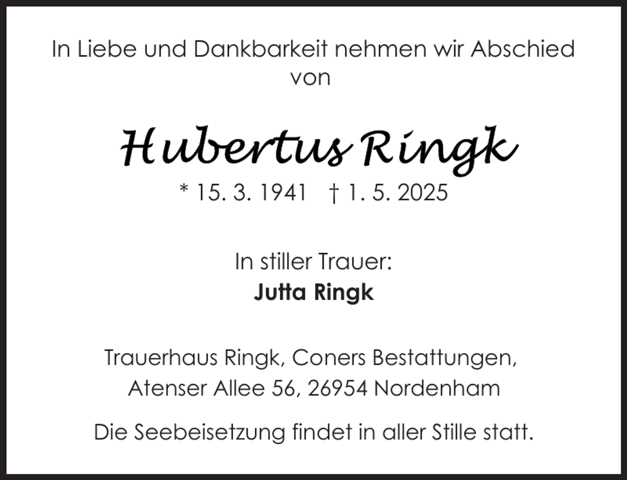 <p>In Liebe und Dankbarkeit nehmen wir Abschied<br />von</p><p>* 15. 3. 1941 † 1. 5. 2025<br />In stiller Trauer:<br />Jutta Ringk<br />Trauerhaus Ringk, Coners Bestattungen,<br />Atenser Allee 56, 26954 Nordenham<br />Die Seebeisetzung findet in aller Stille statt.</p>