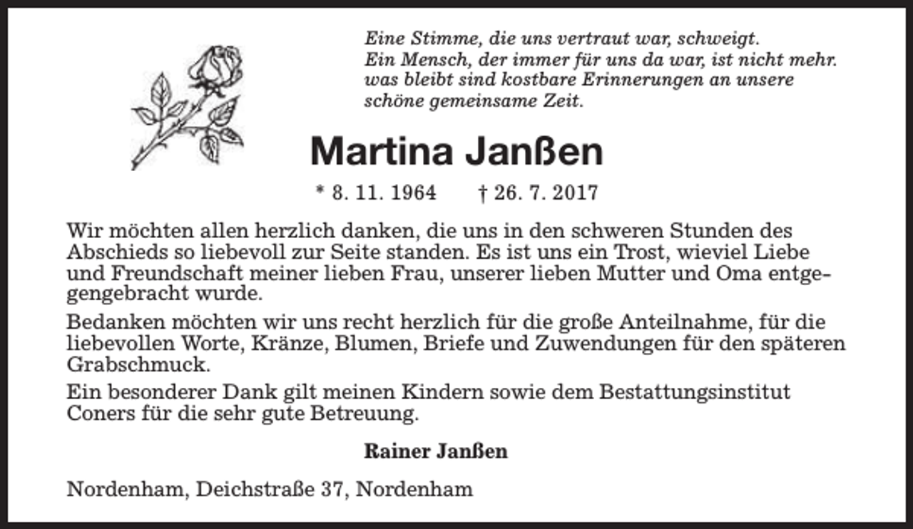 <p>Eine Stimme, die uns vertraut war, schweigt.<br />Ein Mensch, der immer für uns da war, ist nicht mehr.<br />was bleibt sind kostbare Erinnerungen an unsere<br />schöne gemeinsame Zeit.</p><p>Martina Janßen<br />* 8. 11. 1964</p><p>† 26. 7. 2017</p><p>Wir möchten allen herzlich danken, die uns in den schweren Stunden des<br />Abschieds so liebevoll zur Seite standen. Es ist uns ein Trost, wieviel Liebe<br />und Freundschaft meiner lieben Frau, unserer lieben Mutter und Oma entgegengebracht wurde.<br />Bedanken möchten wir uns recht herzlich für die große Anteilnahme, für die<br />liebevollen Worte, Kränze, Blumen, Briefe und Zuwendungen für den späteren<br />Grabschmuck.<br />Ein besonderer Dank gilt meinen Kindern sowie dem Bestattungsinstitut<br />Coners für die sehr gute Betreuung.<br />Rainer Janßen<br />Nordenham, Deichstraße 37, Nordenham</p>