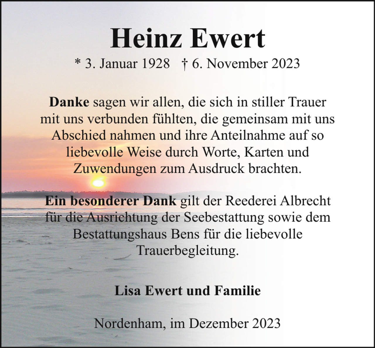 <p>Heinz Ewert</p><p>* 3. Januar 1928 † 6. November 2023<br />Danke sagen wir allen, die sich in stiller Trauer<br />mit uns verbunden fühlten, die gemeinsam mit uns<br />Abschied nahmen und ihre Anteilnahme auf so<br />liebevolle Weise durch Worte, Karten und<br />Zuwendungen zum Ausdruck brachten.<br />Ein besonderer Dank gilt der Reederei Albrecht<br />für die Ausrichtung der Seebestattung sowie dem<br />Bestattungshaus Bens für die liebevolle<br />Trauerbegleitung.<br />Lisa Ewert und Familie<br />Nordenham, im Dezember 2023</p>