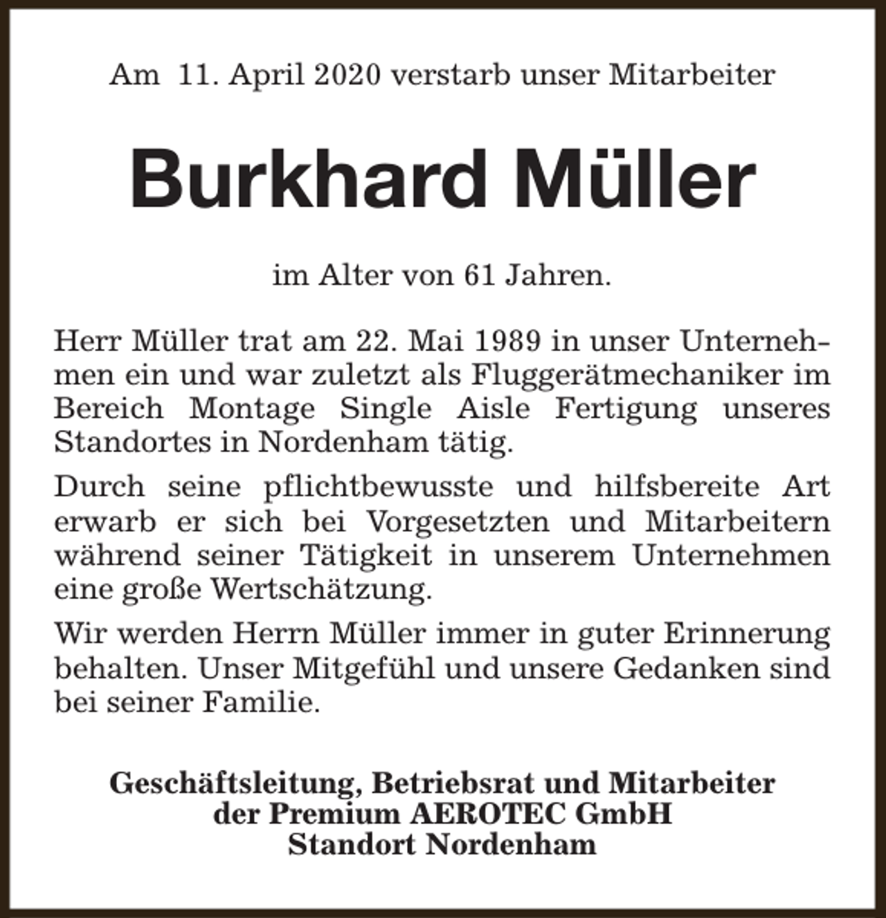<p>Am 11. April 2020 verstarb unser Mitarbeiter</p><p>Burkhard Müller<br />im Alter von 61 Jahren.<br />Herr Müller trat am 22. Mai 1989 in unser Unternehmen ein und war zuletzt als Fluggerätmechaniker im<br />Bereich Montage Single Aisle Fertigung unseres<br />Standortes in Nordenham tätig.<br />Durch seine pflichtbewusste und hilfsbereite Art<br />erwarb er sich bei Vorgesetzten und Mitarbeitern<br />während seiner Tätigkeit in unserem Unternehmen<br />eine große Wertschätzung.<br />Wir werden Herrn Müller immer in guter Erinnerung<br />behalten. Unser Mitgefühl und unsere Gedanken sind<br />bei seiner Familie.<br />Geschäftsleitung, Betriebsrat und Mitarbeiter<br />der Premium AEROTEC GmbH<br />Standort Nordenham</p>
