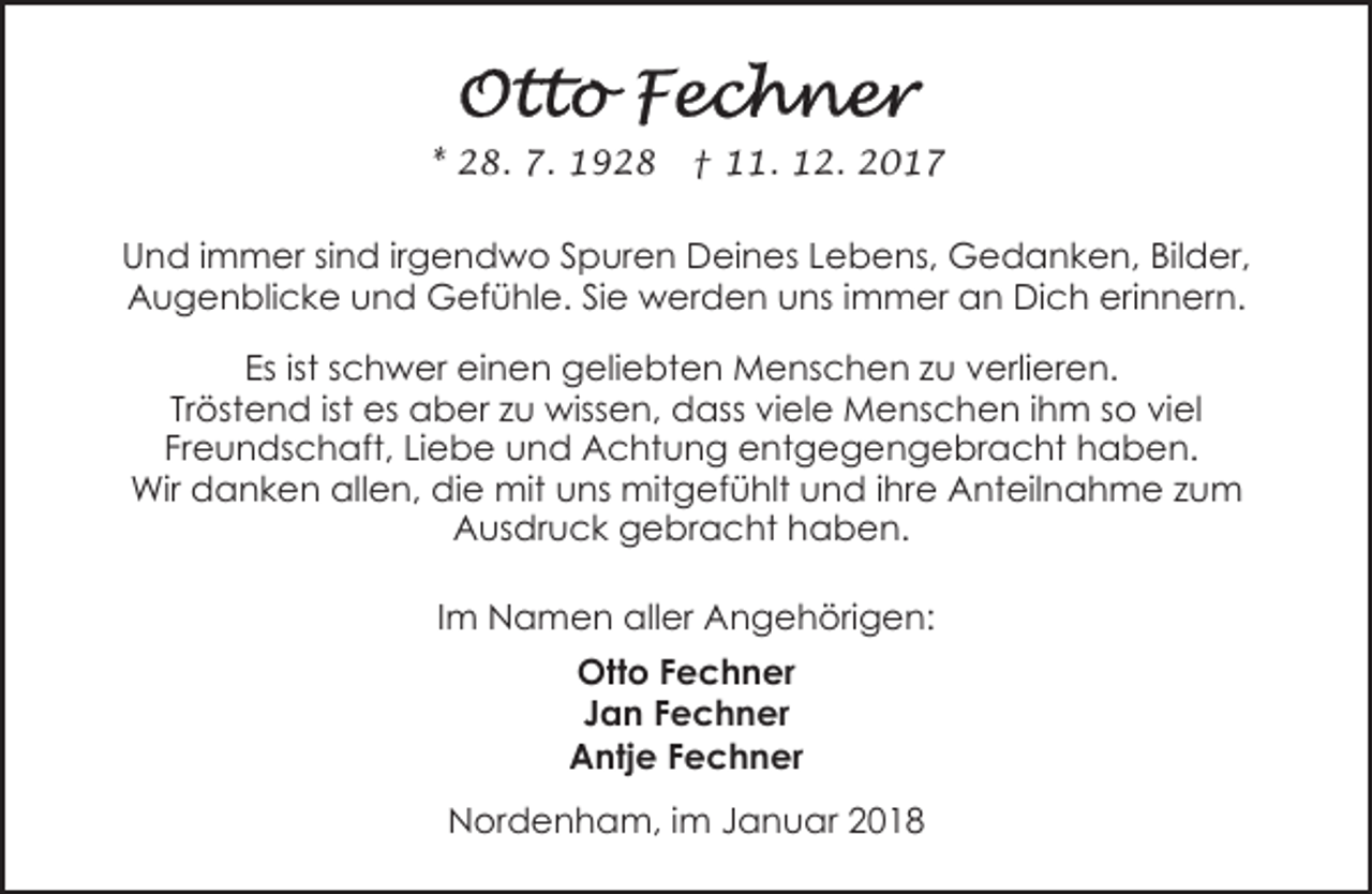 <p>* 28. 7. 1928</p><p>† 11. 12. 2017</p><p>Und immer sind irgendwo Spuren Deines Lebens, Gedanken, Bilder,<br />Augenblicke und Gefühle. Sie werden uns immer an Dich erinnern.<br />Es ist schwer einen geliebten Menschen zu verlieren.<br />Tröstend ist es aber zu wissen, dass viele Menschen ihm so viel<br />Freundschaft, Liebe und Achtung entgegengebracht haben.<br />Wir danken allen, die mit uns mitgefühlt und ihre Anteilnahme zum<br />Ausdruck gebracht haben.<br />Im Namen aller Angehörigen:<br />Otto Fechner<br />Jan Fechner<br />Antje Fechner<br />Nordenham, im Januar 2018</p>