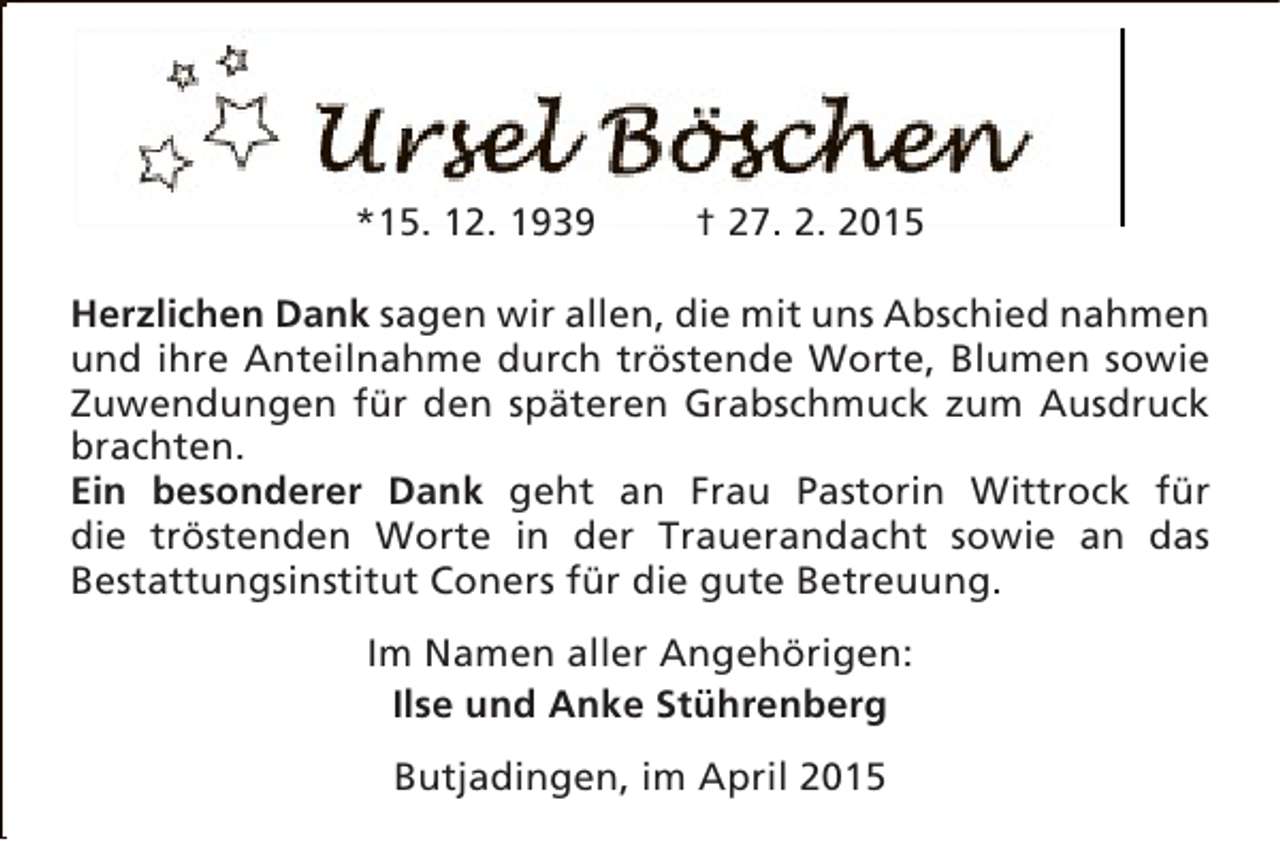 <p>*15. 12. 1939</p><p>† 27. 2. 2015</p><p>Herzlichen Dank sagen wir allen, die mit uns Abschied nahmen<br />und ihre Anteilnahme durch tröstende Worte, Blumen sowie<br />Zuwendungen für den späteren Grabschmuck zum Ausdruck<br />brachten.<br />Ein besonderer Dank geht an Frau Pastorin Wittrock für<br />die tröstenden Worte in der Trauerandacht sowie an das<br />Bestattungsinstitut Coners für die gute Betreuung.<br />Im Namen aller Angehörigen:<br />Ilse und Anke Stührenberg<br />Butjadingen, im April 2015</p>